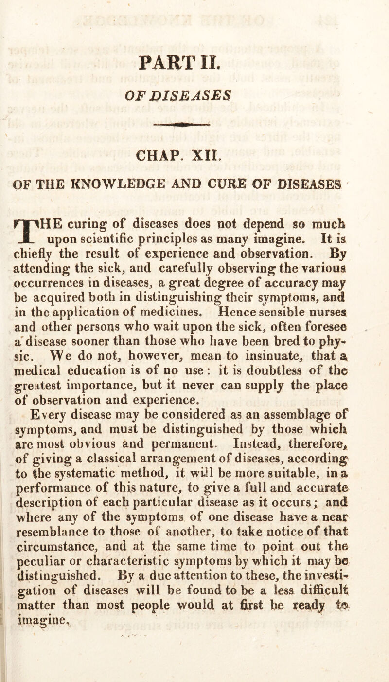 PART IL OF DISEASES CHAP. XII. OF THE KNOWLEDGE AND CURE OF DISEASES The curing of diseases does not depend so much upon scientific principles as many imagine. It is chiefly the result of experience and observation. By attending the sick, and carefully observing the various occurrences in diseases, a great degree of accuracy may be acquired both in distinguishing their symptoms, and in the application of medicines. Hence sensible nurses and other persons who wait upon the sick, often foresee 2l disease sooner than those who have been bred to phy-» sic. We do not, however, mean to insinuate, that a medical education is of no use: it is doubtless of the greatest importance, but it never can supply the place of observation and experience. Every disease may be considered as an assemblage of symptoms, and must be distinguished by those which arc most obvious and permanent. Instead, therefore,, of giving a classical arrangement of diseases, according to the systematic method, it will be more suitable, in a performance of this nature, to give a full and accurate description of each particular disease as it occurs; and where any of the symptoms of one disease have a near resemblance to those of another, to take notice of that circumstance, and at the same time to point out the peculiar or characteristic symptoms by which it may be distinguished. By a due attention to these, the invests gation of diseases will be found to be a less difficult matter than most people would at first be ready imagine.