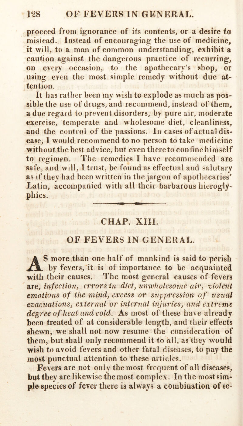 proceed from ignorance of its contents^ or a desire to mislead. Instead of encouraging the use of medicine, it will, to a man of common understanding, exhibit a caution against the dangerous practice of recurring, on every occasion, to the apothecary’s shop, or using even the most simple remedy witiiout due at- tention. It has rather been my wish to explode as much as pos- sible the use of drugs, and recommend, instead of them, a due regard to prevent disorders, by pure air, moderate exercise, temperate and wholesome diet, cleanliness, and the control of the passions. In cases of actual dis- ease, I would recommend to no person to take medicine withouttliebest advice, but even thereto coniine himself to regimen. The remedies I have recommended are safe, and will, 1 trust, be found as effectual and salutary as if they had been written in the jargon of apothecaries' Latin, accompanied with all their barbarous hierogly- phics. CHAP. XIIL OF FEVERS IN GENERAL. AS more than one half of mankind is said to perish by fevers, it is of importance to be acquainted with their causes. The most general causes of fevers are, infection^ errors in diet^ unwholesome air, violent emotions of the mind, excess or suppression of usual evacuations, eiternal or internal injuries, and extreme degree of heat and cold. As most of these have already been treated of at considerable length, and their effects shewn, we shall not now resume the consideration of them, but shall only recommend it to all, as they would wish to avoid fevers and other fatal diseases, to pay the most punctual attention to these articles. Fevers are not only the most frequent of all diseases, but they are likewise the most complex. In the most sim- ple species of fever there is always a combination of se-