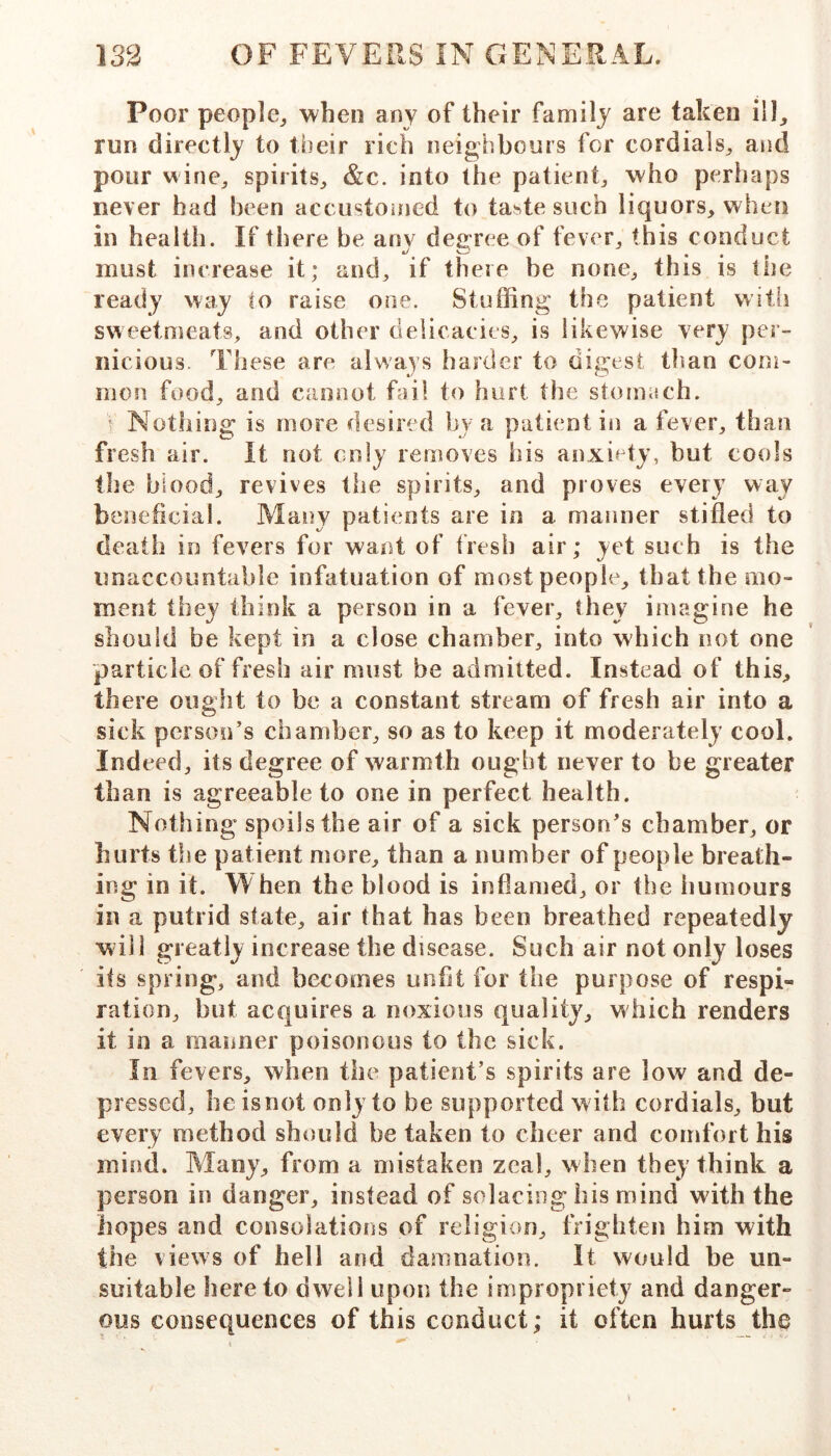 Poor people^ when any of their family are taken ill, run directly to tbeir rich neighbours for cordials, and pour wine, spirits, &c. into the patient, who peril aps never had been accustoioed to taste such liquors, when in health. If there be any degree of fever, this conduct must increase it; and, if there be none, this is the ready way to raise one. Stuffing the patient with sweetmeats, and other delicacies, is likewise very per- nicious. These are always harder to digest than com- mon food, and cannot fail to hurt the stomach. ’ Nothing is more desired by a patient in a fever, than fresh air. It not only removes his anxi^^ty, but cools the blood, revives the spirits, and proves every way beneficial. Many patients are in a manner stifled to death io fevers for want of fresh air; yet such is the unaccountable infatuation of most people, that the mo- ment they think a person in a fever, they imagine he should be kept in a close chamber, into which not one particle of fresh air must be admitted. Instead of this, there oiigfit to be a constant stream of fresh air into a sick person’s chamber, so as to keep it moderately cool. Indeed, its degree of warmth ought never to be greater than is agreeable to one in perfect health. ; Nothing spoils the air of a sick person’s chamber, or hurts the patient more, than a number of people breath- ing in it. When the blood is inflamed, or the humours in a putrid state, air that has been breathed repeatedly will greatly increase the disease. Such air not only loses its spring, and becomes unfit for the purpose of respi- ration, but acquires a noxious quality, which renders it in a manner poisonous to the sick. In fevers, when the patient’s spirits are low and de- pressed, he is not only to be supported w ith cordials, but every method should be taken to cheer and comfort his mind. Many, from a mistaken zeal, when they think a person in danger, instead of solacing his mind with the hopes and consolations of religion, frighten him with the views of hell and damnation. It would be un- suitable hereto dwell upon the impropriety and danger- ous consequences of this conduct; it often hurts the