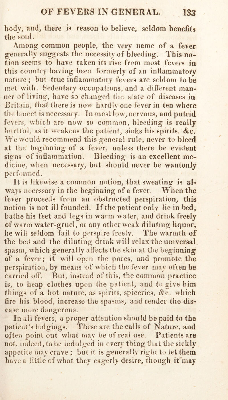 body, and, there is reason to believe, seldom benefits the soul. Among common people, the very name of a fever generally suggests the necessity of bleeding. This no- tion seems to have taken its rise from most fevers in this country hav ing been formerly of an inflammatory nature; but true inflammatory fevers are seldom to be met with. Sedentary occupations, and a different man- ner of living, have so changed the state of diseases in Britain, that there is nov/ hardly one fever in ten where the hincet is necessary. In most low, nervous, and putrid fevers, which are now so common, bleeding is really hurtful, as it weakens the patient, sit^ks his spirits. &c. We would recommend this general rule, never to bleed at the beginning of a fever, unless there be evident signs of inflammation. Bleeding is an excellent me- dicine, when necessary, but should never be wantonly performed. It is likewise a common notion, that sweating is al- ways necessary in the beginning of a fever. W hen the fever proceeds from an obstructed perspiration, this notion is not ill founded. If the patient only lie in bed^ bathe his feet and legs in warm water, and drink freely of warm water-gruel, or any other weak diluting liquor, he will seldom fail to perspire freely. The warmth of the bed and the diluting drink will relax the universal spasm, which generally affects the skin at the beginning of a fever; it will open the pores, and promote the perspiration, by means of which the fever may often be carried oif. But, instead of this, the common practice is, to heap clothes upon the patient, and to give him things of a hot nature, as spirits, spiceries, &c. which fire his blood, increase the spasms, and render the dis- ease Hiore dangerous. In ail fevers, a proper attention should be paid to the patient’s ludgings. These are the calls of Nature, and often point out what may be of real use. Patients are not, indeed, to be indulged in every thing that the sickly appetite may crave ; but it is generally right to let them have a little of what they eagerly desire, though iPmay