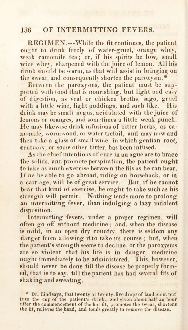 REGIMEN.—“While the fit continues^ the patient oin^ht to drink freely of water-gruel, orange w'he}% weak camomile tea; or, if his spirits be low, small wine uhey, sharpened with the juice of lemon. All his drink should be warin, as that will assist in bringing on the sweat, and consequent!) shorten the paroxysm. Between the paroxysms, the patient must be sup- ported With food that is nourishing, but light and easy of digestion, as veal or chicken broths, sago, gruel with a little wine, light puddings, and such like. His drink may be small negus, acidulated with the juice of lemons or oranges, ami sometimes a little weak punch. He may likewise drink infusions of bitter herbs, as ca- momile, wormwood, or water trefoil, and may now and then take a glass of small wine, in which gentian root, cerituai y, or some other bitter, has been infused. As die chief intentions of cure in an ague are to brace the sfdids, and promote perspiration, the patient ought to take as much exercise between the fils as he can bear. It he be able to go abroad, riding on horseback, or in a carriage, will be of great service. But, if he cannot b ar that kind of exercise, he ought to take such as his strength will permit. Nothing tends more to prolong an intermitting fever, than indulging a lazy indolent disposition. Intermitting fevers, under a proper regimen, will often go ofi’ without medicine; and, when the disease is mild, in an open dry country, there is seldom any danger from allowing it to take its course; but, when the patient's strength seems to decline, or the paroxysms are so violent that his life is in danger, medicine ought immediately to be administered. This, however, should never be done till the disease be properly form- ed, that is to say, till the patient has had several fits of shaking and sweating. ^ Dr. Lind says, that twenty or twenty-five drops of laudanum put into the cup of the patient’s drink, and given about half an hour after the commencement of the hot fit, promotes the sweat, shortens the fit, relieves the head, and tends greatly to remove the disease.