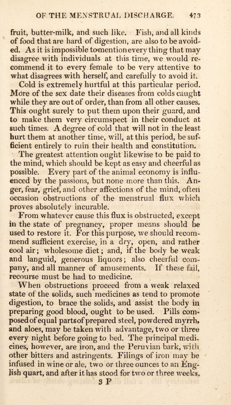 j fruit, butter-milk, and such like. Fish, and all kinds of food that are hard of digestion, are also to be avoid- ed. As it is impossible to»mention every thing that may disagree with individuals at this time, we would re- commend it to every female to be very attentive to what disagrees with herself, and carefully to avoid it. Cold is extremely hurtful at this particular period. More of the sex date their diseases from colds caught while they are out of order, than from all other causes. This ought surely to put them upon their guard, and to make them very circumspect in their conduct at such times. A degree of cold that will not in the least hurt them at another time, will, at this period, be suf- ficient entirely to ruin their health and constitution. ■ The greatest attention ought likewise to be paid to the mind, which should be kept as easy and cheerful as possible. Every part of the animal economy is influ- enced by the passions, but none more than this. An^ ger, fear, griet^ and other affections of the mind, often occasion obstructions of the menstrual flux which proves absolutely incurable. From whatever cause this flux is obstructed, except in the state of pregnancy, proper means should be used to restore it. For this purpose, we should recom- mend sufficient exercise, in a dry, open, and rather cool air; wholesome diet; and, if the body be weak and languid, generous liquors; also cheerful com- pany, and all manner of amusements. If these fail, recourse must be had to medicine. When obstructions proceed from a weak relaxed state of the solids, such medicines as tend to promote digestion, to brace the solids, and assist the body in preparing good blood, ought to be used. Pills com- posed of equal parts of prepared steel, powdered myrrh, and aloes, may be taken with advantage, two or three every night before going to. bed. The principal medi, cines, however, are iion, and the Peruvian bark, witli other bitters and astringents. Filings of iron may be infused in wine or ale, two or three ounces to an Eng- lish quart, and after it has stood for two or three weeks^. 3 P