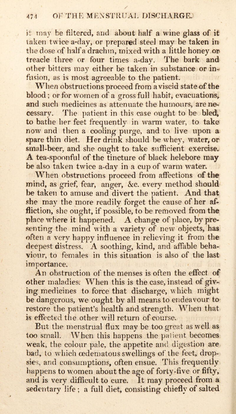 it may be filtered, and about half a wine glass of it taken twice a-day, or prepared steel may be taken in> the dose of half a drachm, mixed with a little honey op treacle three or four times a-day. The bark and other bitters may either be taken in substance or in-^ fusion, as is most agreeable to the patient. Whe/i obstructions proceed from a viscid state of the blood; or for women of a gross full habit, evacuations,^ and such medicines as attenuate the humours, are ne- cessary. The patient in this case ought to be bled, to bathe her feet frequently in warm water, to take now and then a cooling purge, and to live upon a spare thin diet. Her drink should be whey, water, or small-beer, and she ought to take sufficient exercise. A tea-spoonful of the tincture of black helebore may be also taken twice a-day in a cup of warm water. When obstructions proceed from affections of the mind, as grief, fear, anger, &c. every method should be taken to amuse and divert the patient. And that she may the more readily forget the cause of her af- fliction, she ought, if possible, to be removed from the place where it happened. A change of place, by pre- senting the mind with a variety of new objects, has often a very happy influence in relieving it from the deepest distress. A soothing, kind, and affable beha- viour, to females in this situation is also of the last importance. An obstruction of the menses is often the effect of other maladies. When this is the case, instead of giv- ing medicines to force that discharge, which might be dangerous, we ought by all means to endeavour tO' restore the patient's health and strength. Wh.en that is effected the other will return of course. But the menstrual flux may be too great as well as too small. When this happens the patient becomes M'eak, tlie colour pale, the appetite and digestion are bad, to w hich oedematous sw^ellings of the feet, drop- sies, and consumptions, often ensue. This frequently happens to women about the age of forty-five or fifty, and is very difficult to cure. It may proceed from a sedentary life ; a full diet, consisting chiefly of salted