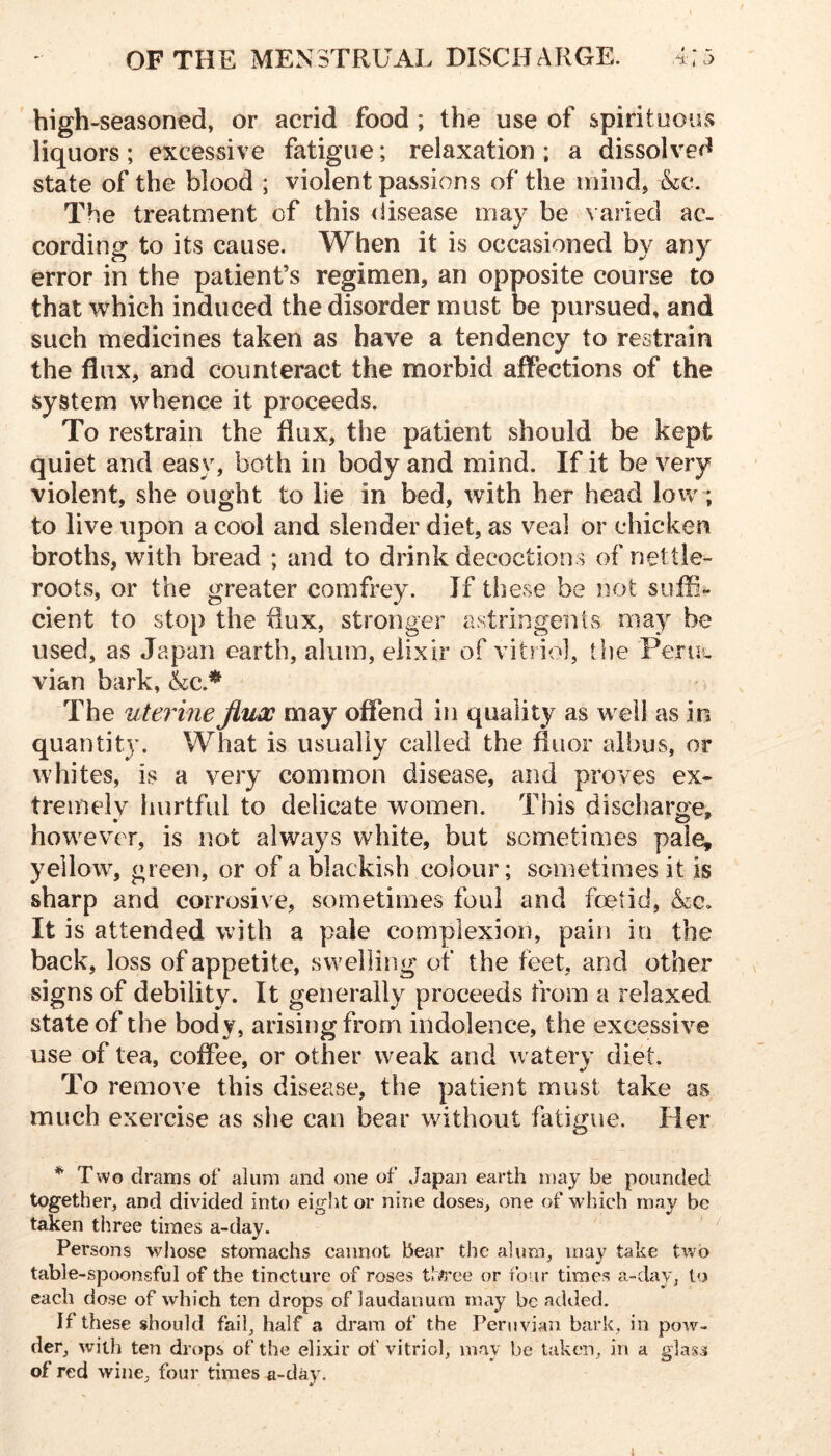 high-seasoned, or acrid food ; the use of spirituous liquors; excessive fatigue; relaxation ; a dissolved state of the blood ; violent passions of the mind, The treatment of this disease may be varied ac- cording to its cause. When it is occasioned by any error in the patient’s regimen, an opposite course to that which induced the disorder must be pursued, and such medicines taken as have a tendency to restrain the flux, and counteract the morbid affections of the system whence it proceeds. To restrain the flux, the patient should be kept quiet and easy, both in body and mind. If it be very violent, she ought to lie in bed, with her head low; to live upon a cool and slender diet, as veal or chicken broths, with bread ; and to drink decoctions of nettle- roots, or the greater comfrey. If these be not suffi- cient to stop the flux, stronger astringents may be used, as Japan earth, alum, elixir of vitriol, the Peruw vian bark, The uterine Jluw may offend in quality as well as in quantity. What is usually called the fiuor albus, or whites, is a very common disease, and proves ex- tremely hurtful to delicate women. This discharge, however, is not always white, but sometimes pale, yellow, green, or of a blackish colour; sometimes it is sharp and corrosive, sometimes foul and foetid, It is attended with a pale complexion, pain in the back, loss of appetite, swelling of the feet, and other signs of debility. It generally proceeds from a relaxed state of the body, arising from indolence, the excessive use of tea, coffee, or other weak and watery diet. To remove this disease, the patient must take as much exercise as she can bear without fatigue. Her * Two drams of alum and one of Japan earth may be pounded together, and divided into eight or nine doses, one of which may be taken three times a-day. ' Persons whose stomachs cannot bear the alum, may take two table-spoonsful of the tincture of roses or four time.s a-day, to each do.se of which ten drops of laudanum may be added. If these should fail, half a dram of the Peruvian bark, in pow- der, with ten drops of the elixir of vitriol, may be taken, in a glass of red wine, four times a-day. 1