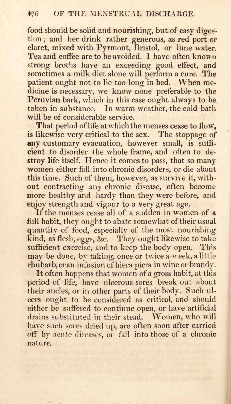 food should be solid and nourishing, but of easy diges- tion ; and her drink rather generous, as red port or claret, mixed with Pyrinont, Bristol, or lime water. Tea and coffee are to be avoided. 1 have often known strong broths have an exceeding good effect, and sometimes a milk diet alone will perform a cure. The patient ought not to lie too long in bed. When me- dicine is necessary, we know none preferable to the Peruvian bark, which in this case ought always to be taken in substance. In warm weather, the cold bath will be of considerable service. That period of life at which the menses cease to flow, is likewise very critical to the sex. The stoppage of any customary evacuation, however small, is suffi- cient to disorder the whole frame, and often to de- stroy life itself. Hence it comes to pass, that so many women either fall into chronic disorders, or die about this time. Such of them, however, as survive it, with- out contracting any chronic disease, often become more healthy and hardy than they were before, and enjoy strength and vigour to a very great age. If the menses cease all of a sudden in women of a full habit, they ought to abate somewhat of their usual quantity of food, especially of the most nourishiiig kind, as flesh, eggs, &c. They ought likewise to take sufficient exercise, and to keep the body open. Tliis may be done, by taking, once or twice a-week, a little rhubarb,oran infusion of hiera picra in wine or brandy. It often happens that women of a gross habit, at this period of life, have ulcerous sores break out about their ancles, or in other parts of their body. Such ul- cers ought to be considered as critical, and should either be suffered to continue open, or have artificial drains substituted in their stead. Women, who will have such sores dried up, are often soon after carried off by acute diseases, or fail into those of a chronic nature,