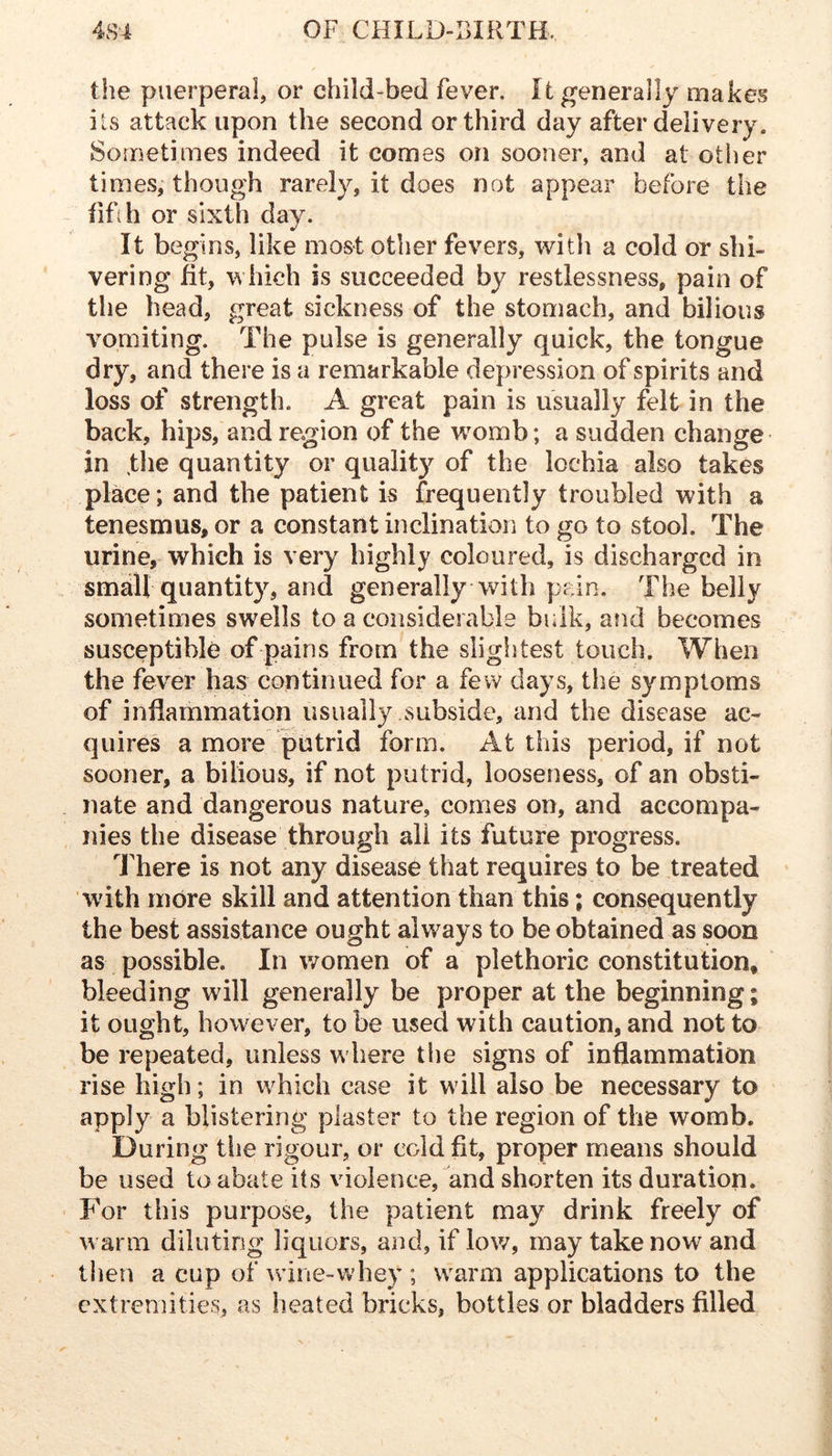 the puerperal, or child-bed fever. It generally makes its attack upon the second or third day after delivery. Sometimes indeed it comes on sooner, and at other times, though rarely, it does not appear before the fifih or sixth day. It begins, like most other fevers, with a cold or shi- vering fit, which is succeeded by restlessness, pain of the head, great sickness of the stomach, and bilious vomiting. The pulse is generally quick, the tongue dry, and there is a remarkable depression of spirits and loss of strength. A great pain is usually felt in the back, hips, and region of the wmmb; a sudden change in the quantity or quality of the lochia also takes place; and the patient is frequently troubled with a tenesmus, or a constant inclination to go to stool. The urine, which is very highly coloured, is discharged in small quantity, and generally with pain. The belly sometimes swells to a considerable bulk, and becomes susceptible of pains from the slightest touch. When the fever has continued for a few days, the symptoms of inflammation usually subside, and the disease ac- quires a more putrid form. At this period, if not sooner, a bilious, if not putrid, looseness, of an obsti- nate and dangerous nature, comes on, and accompa- nies the disease through all its future progress. Inhere is not any disease that requires to be treated with more skill and attention than this; consequently the best assistance ought always to be obtained as soon as possible. In women of a plethoric constitution, bleeding will generally be proper at the beginning; it ought, however, to be used with caution, and not to be repeated, unless w here the signs of inflammation rise high; in which case it will also be necessary to apply a blistering plaster to the region of the womb. During tiie rigour, or cold fit, proper means should be used to abate its violence, and shorten its duration. For this purpose, the patient may drink freely of w arm diluting liquors, and, if low, may take now and then a cup of wine-whey ; warm applications to the extreniities, as heated bricks, bottles or bladders filled