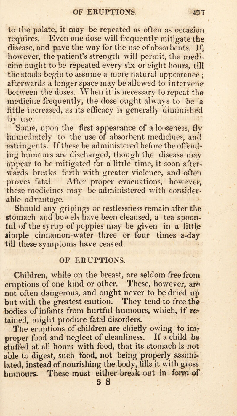 to the palate, it may be repeated as often as occasion requires. Even one dose will frequently mitigate the disease, and pave the way for the use of absorbents. If, however, the patient’s strength will permit, the medi- cine ought to be repeated every six or eight hours, till the stools begin to assume a more natural appearance ; afterwards a longer space may be allowed to intervene between the doses. When it is necessary to repeat the mediciiie frequently, the dose ought always to be a little increased, as its efficacy is generally diminished by use. Some, upon the first appearance of a looseness, fly immediately to the use of absorbent medicines, and astringents. If these be administered before the offend- ing humours are discharged, though the disease may appear to be mitigated for a little time, it soon after- wards breaks forth with greater violence, and often proves fatal After proper evacuations, however, these medicines may be administered with consider- able advantage. Should any gripings or restlessness remain after the stomach and bowels have been cleansed, a tea spoon- ful of the syrup of poppies may be given in a little simple cinnamon-water three or four times a-day till these symptoms have ceased. OF ERUPTIONS. Children, while on the breast, are seldom free from eruptions of one kind or other. These, how^ever, are not often dangerous, and ought never to be dried up but with the greatest caution. They tend to free the bodies of infants from hurtful humours, wliich, if re- tained, might produce fatal disorders. The eruptions of children are cliiefly owing to im^ proper food and neglect of cleanliness. If a child be stuffed at all hours with food, that its stomach is not able to digest, such food, not being properly assimi- lated, instead of nourishing the body, fills it with gross humours. These must either break out in form of >