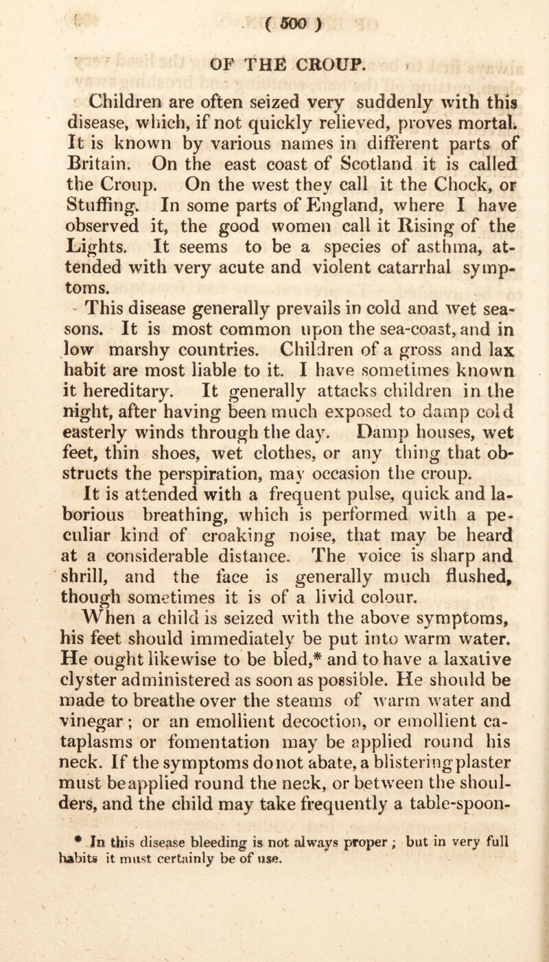 f OF THE CROUP. Children are often seized very suddenly with this disease, which, if not quickly relieved, proves mortal. It is known by various names in different parts of Britain. On the east coast of Scotland it is called the Croup. On the west they call it the Chock, or Stuffing. In some parts of Phigland, where I have observed it, the good women call it Rising of the Lights. It seems to be a species of asthma, at- tended with very acute and violent catarrhal symp- toms. ' This disease generally prevails in cold and wet sea- sons. It is most common upon the sea-coast, and in low marshy countries. Children of a gross and lax habit are most liable to it. I have sometimes known it hereditary. It generally attacks children in the night, after having been much exposed to damp cold easterly winds through the day. Damp houses, wet feet, thin shoes, wet clothes, or any thing that ob- structs the perspiration, may occasion the croup. It is attended with a frequent pulse, quick and la- borious breathing, which is performed with a pe- culiar kind of croaking noise, that may be heard at a considerable distance. The voice is sharp and shrill, and the face is generally much flushed, though sometimes it is of a livid colour. When a child is seized with the above symptoms, his feet should immediately be put into warm water. He ought likewise to be bled,^ and to have a laxative clyster administered as soon as possible. He should be made to breathe over the steams of warm water and vinegar; or an emollient decoction, or emollient ca- taplasms or fomentation may be applied round his neck. If the symptoms do not abate, a blistering plaster must be applied round the neck, or between the shoul- ders, and the child may take frequently a table-spoon- • In this disease bleeding is not always proper ; but in very full habits it must certainly be of use.