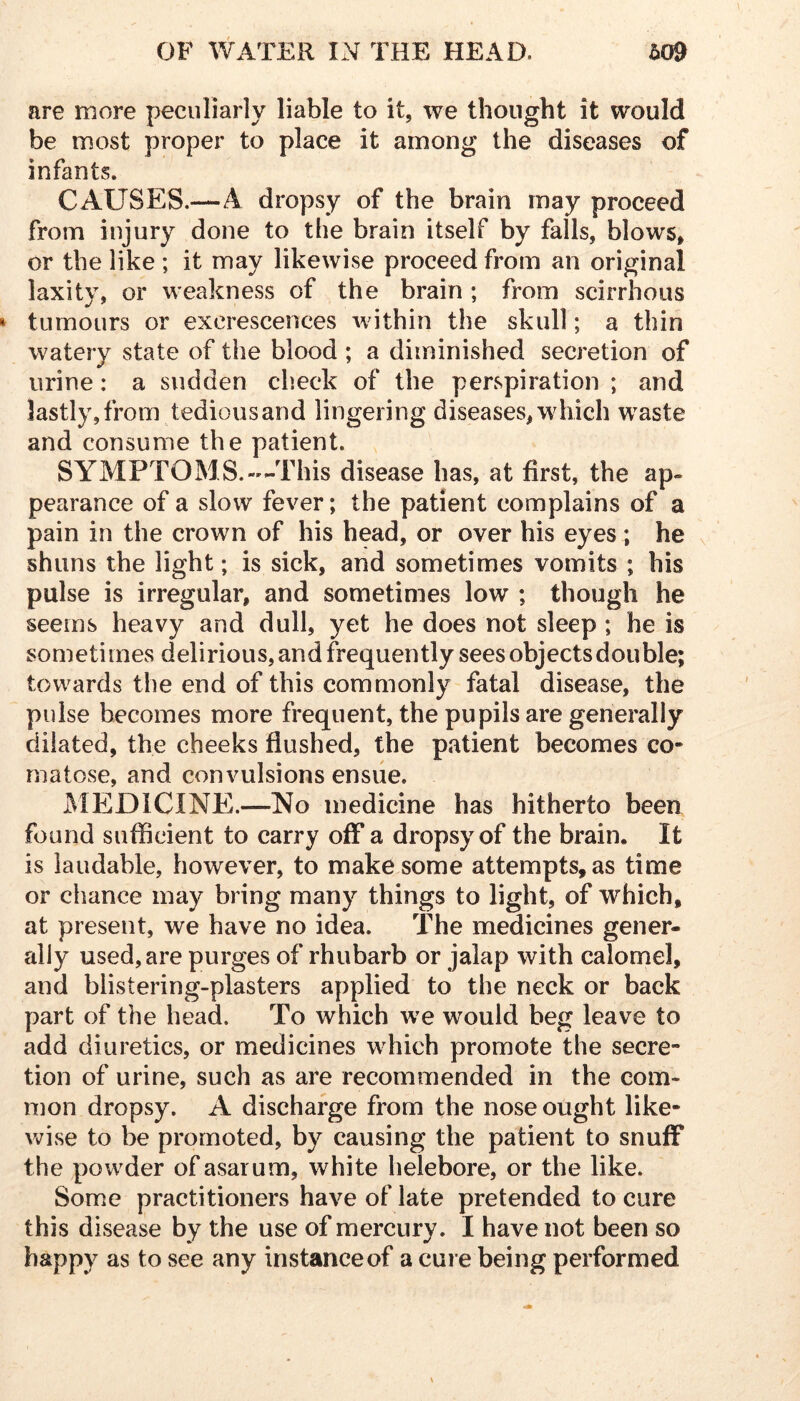 are more peculiarly liable to it, we thought it would be most proper to place it among the diseases of infants. CAUSES.—A dropsy of the brain may proceed from injury done to the brain itself by falls, blows, or the like ; it may likewise proceed from an original laxity, or weakness of the brain ; from scirrhous tumours or excrescences within the skull; a thin watery state of the blood ; a diminished secretion of urine: a sudden check of the perspiration ; and lastly, from tedious and lingering diseases, which waste and consume the patient. SYMPTOMS.«-This disease has, at first, the ap- pearance of a slow fever; the patient complains of a pain in the crown of his head, or over his eyes ; he shuns the light; is sick, and sometimes vomits ; his pulse is irregular, and sometimes low ; though he seems heavy and dull, yet he does not sleep ; he is sometimes delirious, and frequently sees objects double; towards the end of this commonly fatal disease, the pulse becomes more frequent, the pupils are generally dilated, the cheeks flushed, the patient becomes co- matose, and convulsions ensiie. iMEDICINE.—No medicine has hitherto been found sufflcient to carry off a dropsy of the brain. It is laudable, however, to make some attempts, as time or chance may bring many things to light, of which, at present, we have no idea. The medicines gener- ally used, are purges of rhubarb or jalap with calomel, and blistering-plasters applied to the neck or back part of the head. To which we would beg leave to add diuretics, or medicines which promote the secre- tion of urine, such as are recommended in the com- mon dropsy. A discharge from the nose ought like- wise to be promoted, by causing the patient to snufF the powder ofasaium, white helebore, or the like. Some practitioners have of late pretended to cure this disease by the use of mercury. I have not been so happy as to see any instance of a cure being performed