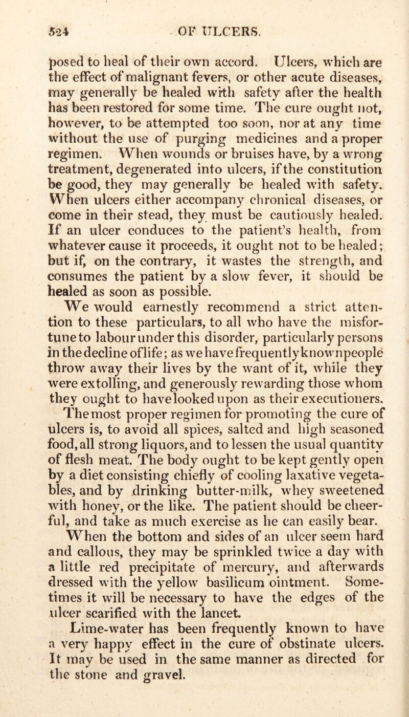 posed to heal of their own accord. Ulcers, which are the effect of malignant fevers, or other acute diseases, may generally be healed wH:h safety after the health has been restored for some time. The cure ought not, however, to be attempted too soon, nor at any time without the use of purging medicines and a proper regimen. When wounds or bruises have, by a wrong treatment, degenerated into ulcers, if the constitution be good, they may generally be healed with safety. When ulcers either accompany chronical diseases, or come in their stead, they must be cautiously healed. If an ulcer conduces to the patient’s health, from whatever cause it proceeds, it ought not to be healed; but if, on the contrary, it wastes the strength, and consumes the patient by a slow fever, it should be healed as soon as possible. We would earnestly recommend a strict atten- tion to these particulars, to all who have the misfor- tune to labour under this disorder, particularly persons in the decline oflife; as we have frequently knownpeople throw away their lives by the want of it, while they were extolling, and generously rewarding those whom they ought to have looked upon as their executioners. Themost proper regimen for promoting the cure of ulcers is, to avoid all spices, salted and high seasoned food, all strong liquors, and to lessen the usual quantity of flesh meat. The body ought to be kept gently open by a diet consisting chiefly of cooling laxative vegeta- bles, and by .drinking butter-milk, whey sweetened with honey, or the like. The patient should be cheer- ful, and take as much exercise as he can easily bear. When the bottom and sides of an ulcer seem hard and callous, they may be sprinkled twice a day with a little red precipitate of mercury, and afterwards dressed with the yellow basilicum ointment. Some- times it will be necessary to have the edges of the ulcer scarified with the lancet. Lime-water has been frequently known to have a ver}^ happy effect in the cure of obstinate ulcers. It may be used in the same manner as directed for the stone and gravel.