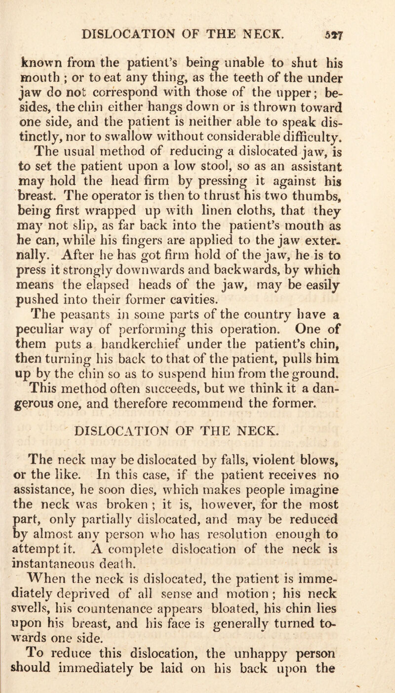 known from the patient's being unable to shut his mouth ; or to eat any thing, as the teeth of the under jaw do not correspond with those of the upper; be- sides, the chin either hangs down or is thrown toward one side, and the patient is neither able to speak dis- tinctly, nor to swallow without considerable difficulty. The usual method of reducing a dislocated jaw, is to set the patient upon a low stool, so as an assistant may hold the head firm by pressing it against his breast. The operator is then to thrust his two thumbs, being first wrapped up with linen cloths, that they may not slip, as far back into the patient's mouth as he can, while his fingers are applied to the jaw exter- nally. After he has got firm hold of the jaw, he is to press it strongly downwards and backwards, by which means the elapsed heads of the jaw, may be easily pushed into their former cavities. The peasants in some parts of the country have a peculiar way of performing this operation. One of them puts a handkerchief under the patient's chin, then turning his back to that of the patient, pulls him up by the chin so as to suspend him from the ground. This method often succeeds, but we think it a dan- gerous one, and therefore recommend the former, * ^ DISLOCATION OF THE NECK. The neck may be dislocated by falls, violent blows, or the like. In this case, if the patient receives no assistance, he soon dies, which makes people imagine the neck was broken ; it is, however, for the most part, only partially dislocated, and may be reduced by almost any person who has resolution enough to attempt it. A complete dislocation of the neck is instantaneous death. When the neck is dislocated, the patient is imme- diately deprived of all sense and motion; his neck swells, his countenance appears bloated, his chin lies upon his breast, and his face is generally turned to- wards one side. To reduce this dislocation, the unhappy person should immediately be laid on his back upon the