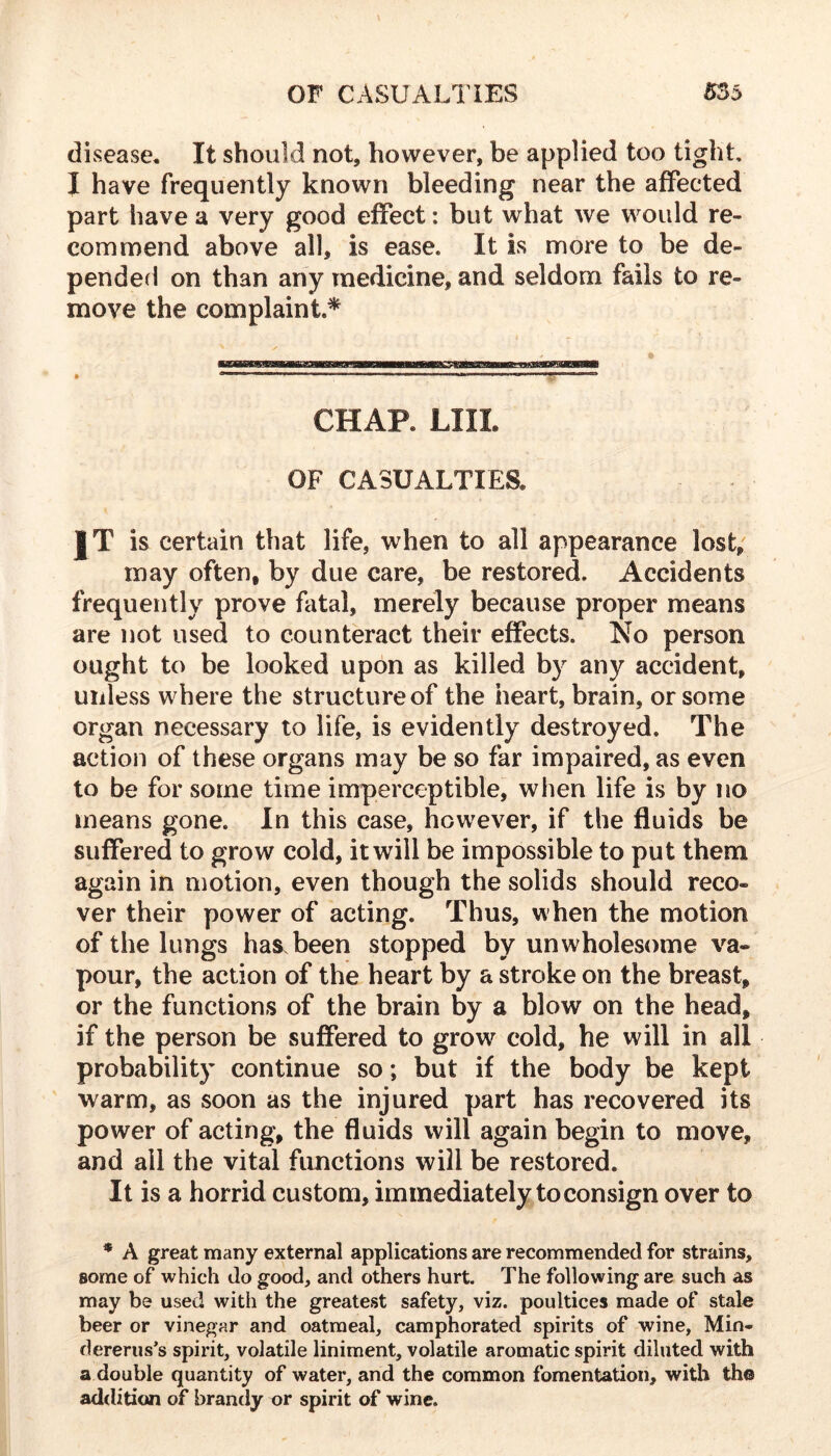 disease. It should not, however, be applied too tight, I have frequently known bleeding near the affected part have a very good effect: but what we would re- commend above all, is ease. It is more to be de- penderi on than any medicine, and seldom fails to re- move the complaint* CHAP. LIIL OF CASUALTIES. IT is certain that life, when to all appearance lost, may often, by due care, be restored. Accidents frequently prove fatal, merely because proper means are not used to counteract their effects. No person ought to be looked upon as killed by any accident, unless where the structure of the heart, brain, or some organ necessary to life, is evidently destroyed. The action of these organs may be so far impaired, as even to be for some time imperceptible, when life is by no means gone. In this case, however, if the fluids be suffered to grow cold, it will be impossible to put them again in motion, even though the solids should reco- ver their power of acting. Thus, when the motion of the lungs has been stopped by unwholesome va- pour, the action of the heart by a stroke on the breast, or the functions of the brain by a blow on the head, if the person be suffered to grow cold, he will in all probability continue so; but if the body be kept warm, as soon as the injured part has recovered its power of acting, the fluids will again begin to move, and all the vital fimctions will be restored. It is a horrid custom, immediately to consign over to * A great many external applications are recommended for strains, some of which do good, and others hurt. The following are such as may be used with the greatest safety, viz. poultices made of stale beer or vinegar and oatmeal, camphorated spirits of wine, Min- dererus’s spirit, volatile liniment, volatile aromatic spirit diluted with a double quantity of water, and the common fomentation, with the addition of brandy or spirit of wine.