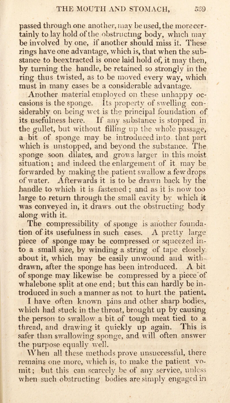 passed through one anotliei*, may be used, the morecer^ tainly to lay hold of the obstructing body, which niay be involved by one, if another should miss it. These rings have one advantage, which is, that when the sub- stance to beextracted is once laid hold of, it may then, by turning the handle, be retained so strongly in the ring thus twisted, as to be moved every way, which must in many cases be a considerable advantage. Another material employed on these unhappy oc- cawsions is the sponge. Its property of swelling con- siderably on being wet is the principal foundation of its usefulness here. If any substance is stopped in the gullet, but without filling up the whole passage, a bit of sponge may be introduced into that part which is unstopped, and be3mnd the substance. The sponge soon dilates, and grows larger in this moist situation; and indeed the enlargement of it may be forwarded by making the patient swallow a few drops of water. Afterwards it is to be drawn back bv the handle to which it is fastened ; and as it is now too large to return through the small cavity by which it was conveyed in, it draw's out the obstructing body along with it. The compressibility of sponge is another fouiida” tion of its usefulness in such cases. A pretty large piece of sponge may be compressed or squeezed in- to a small size, by winding a string of tape closely about it, which may be easily unwound and with- drawn, after the sponge has been introduced. A bit of sponge may likewise be compressed by a piece of whalebone split at one end; but this can hardly be in- troduced in such a manner as not to hurt the patient. I have often knowm pins and other sharp bodies, which had stuck in the throat, brought up by causing the person to swallow^ a bit of tough meat tied to a thread, and drawdng it quickly up again. This is safer than sw^allowing sponge, and wdll often answer the purpose equally well. When all these methods prove unsuccessfvd, there remains one more, wdiich is, to make the patient vo- mit; but this can scarcely be of any service, miless when such obstructing bodies are simply engaged i?i