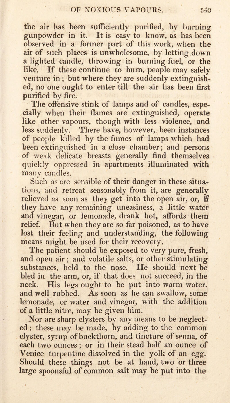 the air has been sufficiently purified, by burning gunpowder in it. It is easy to know, as has been observed in a former part of this work, when the air of such places is unwholesome, by letting down a lighted candle, throwing in burning fuel, or the like. If these continue to burn, people may safely venture in ; but where they are suddenly extinguish- ed, no one ought to enter till the air has been first purified by fire. The offensive stink of lamps and of candles, espe- cially when their flames are extinguished, operate like other vapours, though with less violence, and less suddenly. There have, however, been instances of people killed by the fumes of lamps which had been extinguished in a close chamber; and persons of weak delicate breasts generally find themselves quickly oppressed in apartments illuminated with many candles. Such as are sensible of their danger in these situa- tions, and retreat seasonably from it, are generally relieved as soon as they get into the open air, or, if they have any remaining uneasiness, a little water and vinegar, or lemonade, drank hot, aflbrds them relief. But when they are so far poisoned, as to have lost their feeling and understanding, the following means might be used for their recovery. The patient should be exposed to very pure, fresh, and open air ; and volatile salts, or other stimulating substances, held to the nose. He should next be bled in the arm, or, if that does not succeed, in the neck. His legs ought to be put into warm water, and well rubbed. As soon as he can swallow, some lemonade, or water and vinegar, with the addition of a little nitre, may be given him. Nor are sharp clysters by any means to be neglect- ed ; these may be made, by adding to the common clyster, syrup of buckthorn, and tincture of senna, of each two ounces; or in their stead half an ounce of Venice turpentine dissolved in the yolk of an egg. Should these things not be at hand, two or three large spoonsful of common salt may be put into the