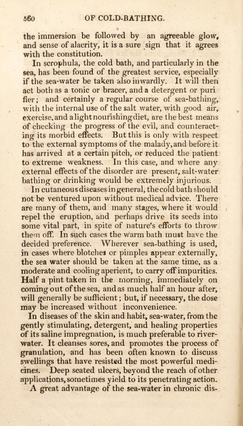 560 OF COLD-BATHING. ■« the immersion be followed by an agreeable glow, and sense of alacrity, it is a sure sign that it agrees with the constitution. In scrophula, the cold bath, and particularly in the sea, has been found of the greatest service, especially if the sea-water be taken also inwardly. It will then act both as a tonic or bracer, and a detergent or puri her; and certainly a regular course of sea-bathing, with the internal use of the salt water, with good air, exercise, and a light nourishing diet, are the best means of checking the progress of the evil, and counteract- ing its morbid effects. But this is only with respect to the external symptoms of the malady,and before it has arrived at a certain pitch, or reduced the patient to extreme weakness. In this case, and where any external effects of the disorder are present, salt-water bathing or drinking would be extremely injurious. In cutaneous diseases in general, the cold bath should not be ventured upon without medical advice. There are many of them, and many stages, where it would repel the eruption, and perhaps drive its seeds into some vital part, in spite of nature's efforts to throw them off. In such cases the warm bath must have the decided preference. Wherever sea-bathing is used, in cases where blotches or pimples appear externally, the sea water should be taken at the same time, as a moderate and cooling aperient, to carry off impurities. Half a pint taken in the morning, immediately on coming out of the sea, andas much half an hour after, will generally be sufficient; but, if necessary, the dose may be increased without inconvenience. In diseases of the skin and habit, sea-water, from the gently stimulating, detergent, and healing properties of its saline impregnation, is much preferable to river- water. It cleanses sores, and promotes the process of granulation, and has been often known to discuss swellings that have resisted the most powerful medi- cines. Deep seated ulcers, beyond the reach of other applications, sometimes yield to its penetrating action. A great advantage of the sea-water in chronic dis-