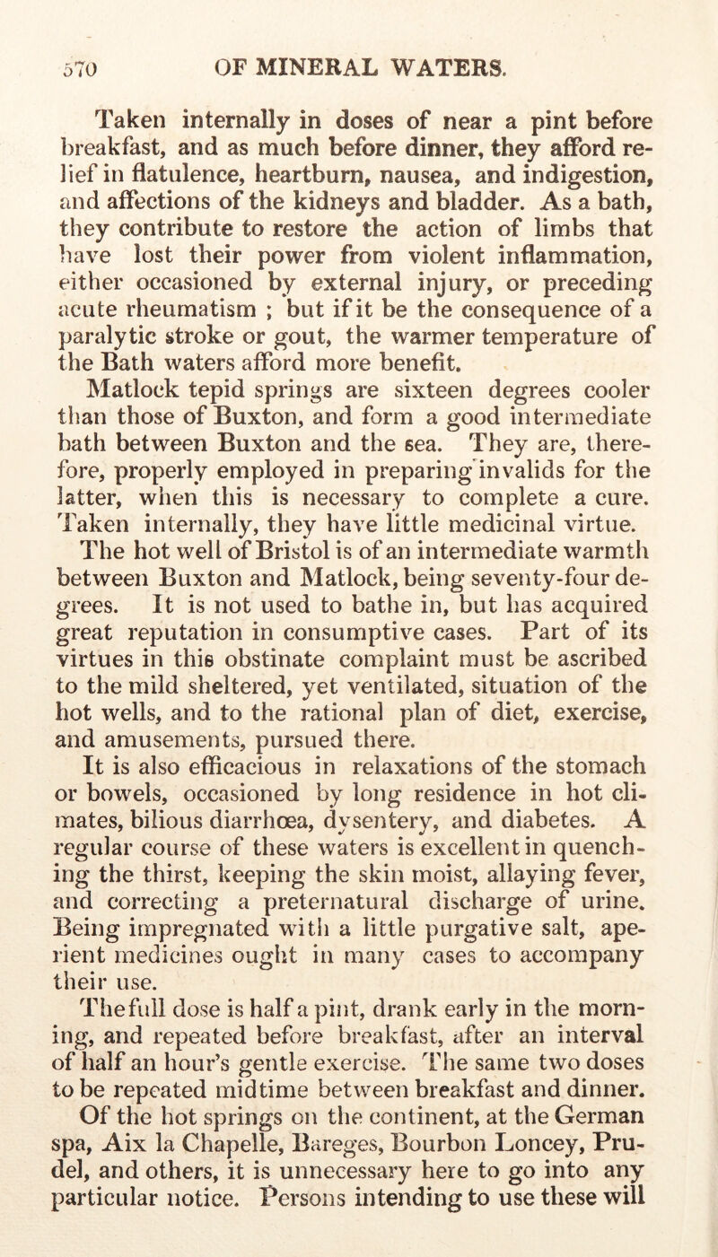 Taken internally in doses of near a pint before [breakfast, and as much before dinner, they afford re- lief in flatulence, heartburn, nausea, and indigestion, and affections of the kidneys and bladder. As a bath, they contribute to restore the action of limbs that liave lost their power from violent inflammation, either occasioned by external injury, or preceding acute rheumatism ; but if it be the consequence of a paralytic stroke or gout, the warmer temperature of the Bath waters afford more benefit. Matlock tepid springs are sixteen degrees cooler than those of Buxton, and form a good intermediate bath between Buxton and the sea. They are, there- fore, properly employed in preparing invalids for the latter, when this is necessary to complete a cure. Taken internally, they have little medicinal virtue. The hot well of Bristol is of an intermediate warmth between Buxton and Matlock, being seventy-four de- grees. It is not used to bathe in, but has acquired great reputation in consumptive cases. Part of its virtues in this obstinate complaint must be ascribed to the mild sheltered, yet ventilated, situation of the hot wells, and to the rational plan of diet, exercise, and amusements, pursued there. It is also efficacious in relaxations of the stomach or bowels, occasioned by long residence in hot cli- mates, bilious diarrhoea, dysentery, and diabetes. A regular course of these waters is excellent in quench- ing the thirst, keeping the skin moist, allaying fever, and correcting a preternatural discharge of urine. Being impregnated with a little purgative salt, ape- rient medicines ought in many cases to accompany their use. The full dose is half a pint, drank early in the morn- ing, and repeated before breakfast, after an interval of half an hour’s gentle exercise. The same two doses to be repeated mid time between breakfast and dinner. Of the hot springs on the continent, at the German spa, Aix la Chapelle, Bareges, Bourbon Loncey, Pru- del, and others, it is unnecessary here to go into any particular notice. Persons intending to use these will