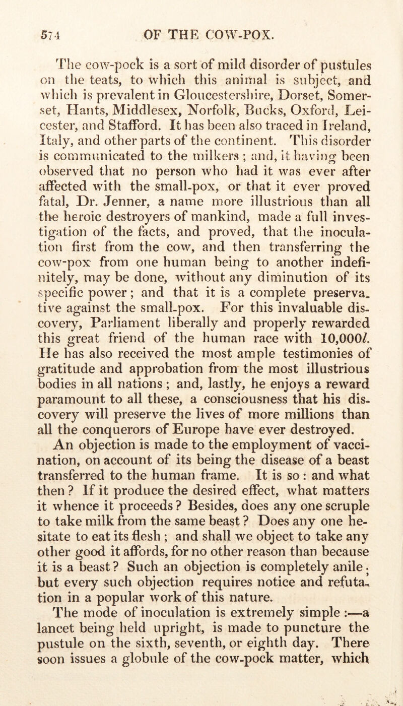 The cow-pock is a sort of mild disorder of pustules on the teats, to which this animal is subject, and w hich is prevalent in Gloucestersliire, Dorset, Somer- set, Plants, Middlesex, Norfolk, Bucks, Oxford, Lei- cester, and Stafford. It has been also traced in Ireland, Italy, and other parts of the continent. This disorder is communicated to the milkers ; and, it havino* been observed that no person who had it was ever after affected with the small-pox, or that it ever proved fatal. Dr. Jenner, a name more illustrious than all the heroic destroyers of mankind, made a full inves- tigation of the facts, and proved, that tlie inocula- tion first from the cow, and then transferring the cow-pox from one human being to another indefi- nitely, may be done, without any diminution of its specific power; and that it is a complete preserva. tive against the smalLpox. For this invaluable dis- covery, Parliament liberally and properly rewarded this great friend of the human race with 10,000/. He has also received the most ample testimonies of gratitude and approbation from the most illustrious bodies in all nations ; and, lastly, he enjoys a reward paramount to all these, a consciousness that his dis- covery will preserve the lives of more millions than all the conquerors of Europe have ever destroyed. An objection is made to the employment of vacci- nation, on account of its being the disease of a beast transferred to the human frame. It is so : and what then ? If it produce the desired effect, what matters it whence it proceeds? Besides, does any one scruple to take milk from the same beast ? Does any one he- sitate to eat its flesh ; and shall we object to take any other good it affords, for no other reason than because it is a beast? Such an objection is completely anile, but every such objection requires notice and refuta, tion in a popular work of this nature. The mode of inoculation is extremely simple :—a lancet being held upright, is made to puncture the pustule on the sixth, seventh, or eighth day. There soon issues a globule of the cow-pock matter, which