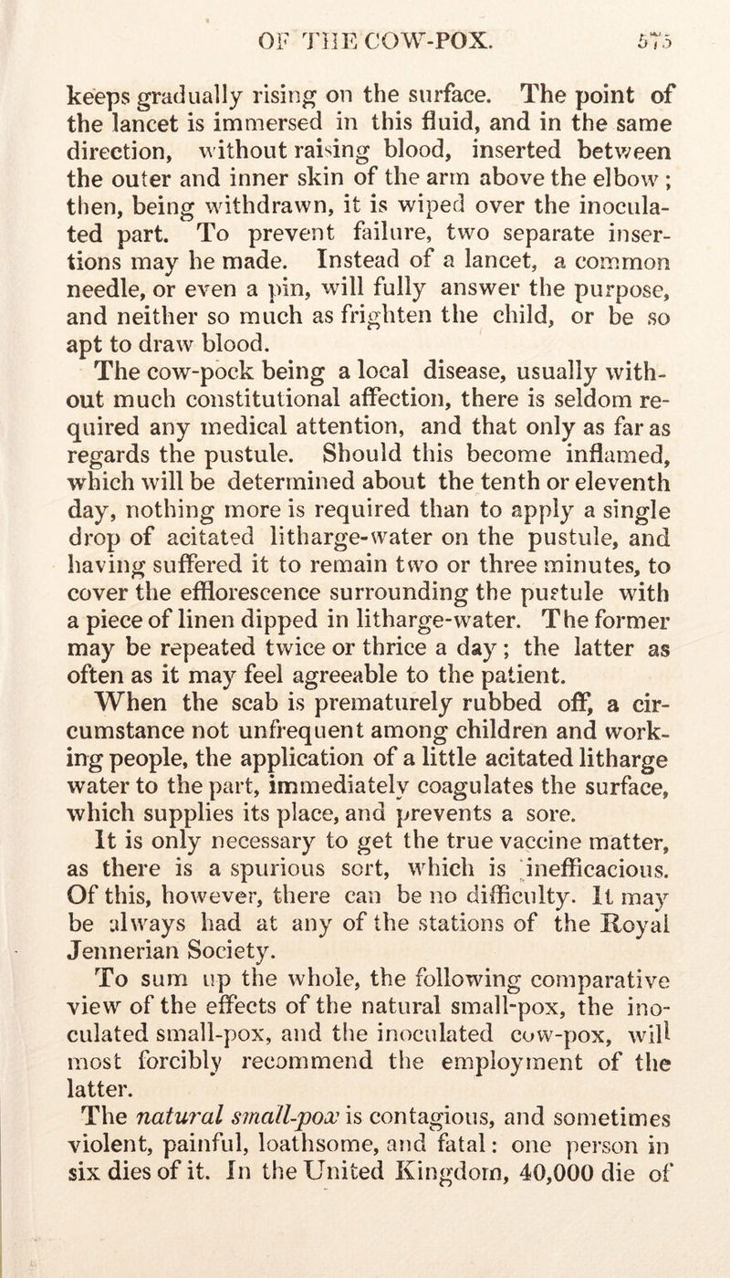 keeps gradually rising on the surface. The point of the lancet is immersed in this fluid, and in the same direction, without raising blood, inserted between the outer and inner skin of the arm above the elbow ; then, being withdrawn, it is wiped over the inocula- ted part. To prevent failure, two separate inser- tions may he made. Instead of a lancet, a common needle, or even a pin, will fully answer the purpose, and neither so much as frighten the child, or be so apt to draw blood. The cow-pbck being a local disease, usually with- out much constitutional affection, there is seldom re- quired any medical attention, and that only as far as regards the pustule. Should this become inflamed, which will be determined about the tenth or eleventh day, nothing more is required than to apply a single drop of acitated litharge-water on the pustule, and having suffered it to remain two or three minutes, to cover the efflorescence surrounding the pustule with a piece of linen dipped in litharge-water. The former may be repeated tvv^ice or thrice a day; the latter as often as it may feel agreeable to the patient. When the scab is prematurely rubbed off, a cir- cumstance not unfrequent among children and work- ing people, the application of a little acitated litharge water to the part, immediately coagulates the surface, which supplies its place, and prevents a sore. It is only necessary to get the true vaccine matter, as there is a spurious sort, which is pnefflcacious. Of this, however, there can be no difficulty. It may be always had at any of the stations of the Royal Jennerian Society. To sum up the whole, the following comparative view of the effects of the natural small-pox, the ino- culated small-pox, and the inoculated cow-pox, will most forcibly recommend the employment of the latter. The natural small-pox is contagious, and sometimes violent, painful, loathsome, arid fatal: one person in six dies of it. In the United Kingdom, 40,000 die of