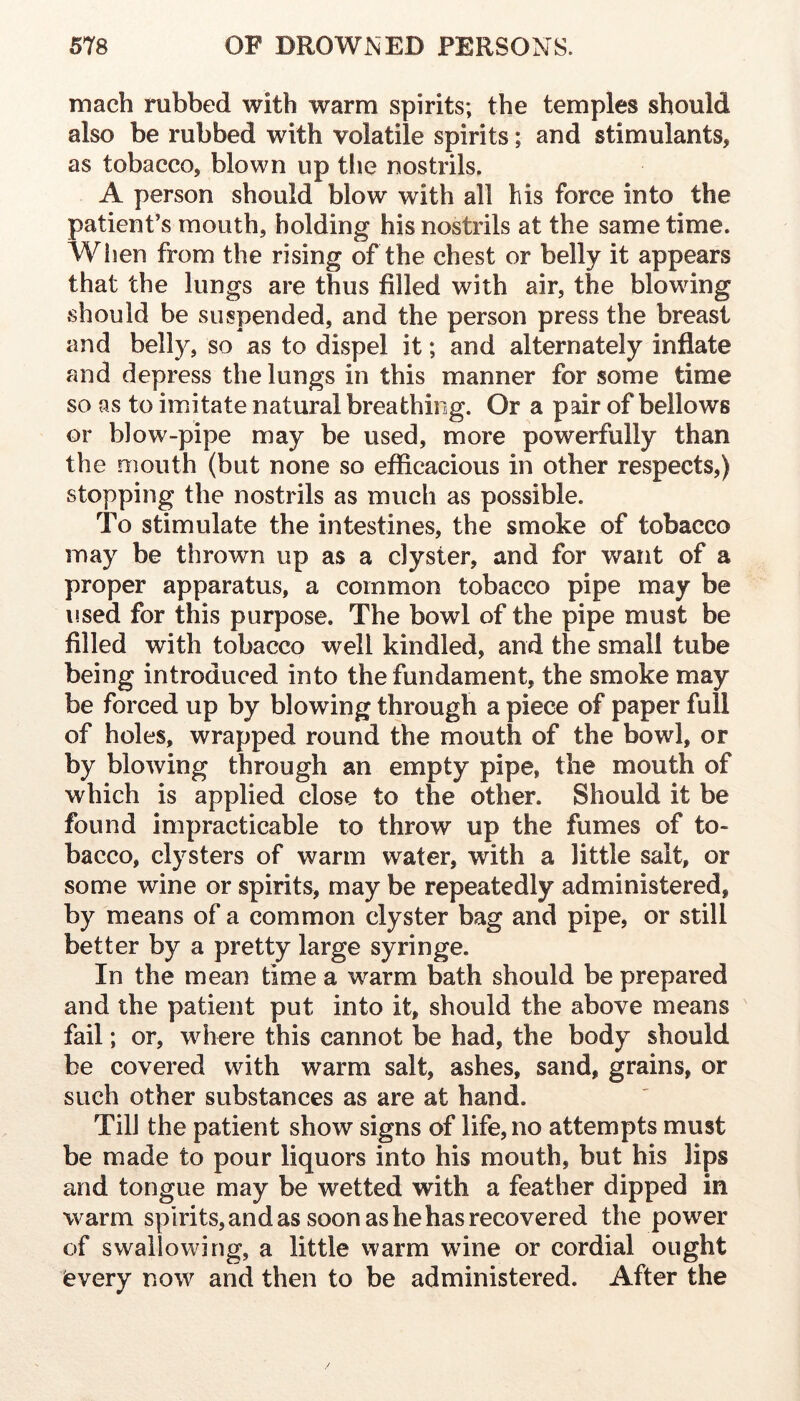 mach rubbed with warm spirits; the temples should also be rubbed with volatile spirits; and stimulants, as tobacco, blown up tlie nostrils. A person should blow with all his force into the patient’s mouth, holding his nostrils at the same time. Wijen from the rising of the chest or belly it appears that the lungs are thus filled with air, the blowing should be suspended, and the person press the breast and belly, so as to dispel it; and alternately inflate and depress the lungs in this manner for some time so as to imitate natural breathing. Or a pair of bellows or blow-pipe may be used, more powerfully than the mouth (but none so efficacious in other respects,) stopping the nostrils as much as possible. To stimulate the intestines, the smoke of tobacco may be thrown up as a clyster, and for want of a proper apparatus, a common tobacco pipe may be used for this purpose. The bowl of the pipe must be filled with tobacco well kindled, and the small tube being introduced into the fundament, the smoke may be forced up by blowing through a piece of paper full of holes, wrapped round the mouth of the bowl, or by blowing through an empty pipe, the mouth of which is applied close to the other. Should it be found impracticable to throw up the fumes of to- bacco, clysters of warm water, with a little salt, or some wine or spirits, may be repeatedly administered, by means of a common clyster bag and pipe, or still better by a pretty large syringe. In the mean time a warm bath should be prepared and the patient put into it, should the above means fail; or, where this cannot be had, the body should be covered with warm salt, ashes, sand, grains, or such other substances as are at hand. Till the patient show signs of life, no attempts must be made to pour liquors into his mouth, but his lips and tongue may be wetted with a feather dipped in warm spirits, and as soon as he has recovered the power of swallowing, a little warm wine or cordial ought (every now and then to be administered. After the