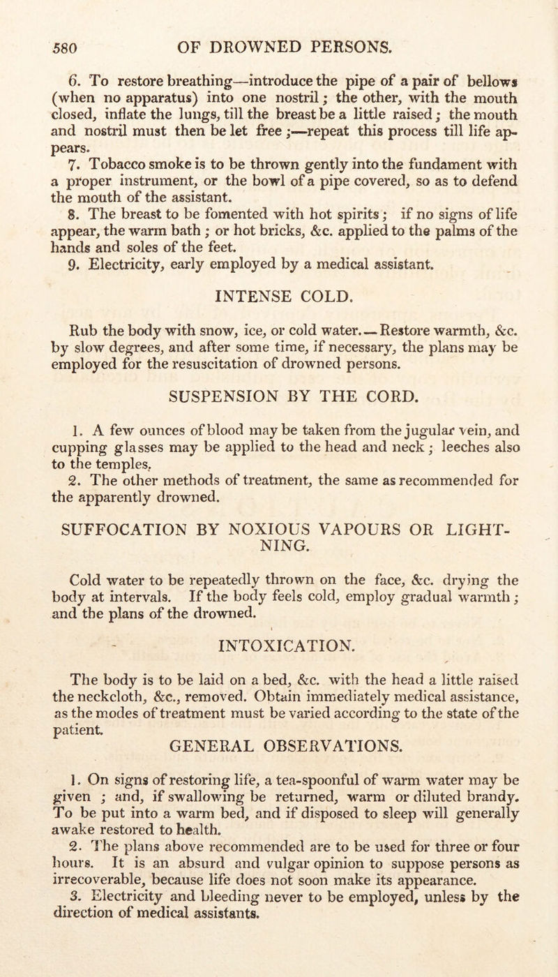 6. To restore breathing—introduce the pipe of a pair of bellows (when no apparatus) into one nostril; the other, with the mouth closed, inflate the lungs, till the breast be a little raised; the mouth and nostril must then be let free ;—repeat this process till life ap- pears. 7. Tobacco smoke is to be thrown gently into the fundament with a proper instrument, or the bowl of a pipe covered, so as to defend the mouth of the assistant. 8. The breast to be fomented with hot spirits; if no signs of life appear, the warm bath ; or hot bricks, &c. applied to the palms of the hands and soles of the feet. 9. Electricity, early employed by a medical assistant. INTENSE COLD. Rub the body with snow, ice, or cold water. — Restore warmth, &c. by slow degrees, and after some time, if necessary, the plans may be employed for the resuscitation of drowned persons. SUSPENSION BY THE CORD. 1. A few ounces of blood maybe taken from the jugular vein, and cupping glasses may be applied to the head and neck; leeches also to the temples, 2. The other methods of treatment, the same as recommended for the apparently drowned. SUFFOCATION BY NOXIOUS VAPOURS OR LIGHT- NING. Cold water to be repeatedly thrown on the face, &c. drying the body at intervals. If the body feels cold, employ gradual warmth; and the plans of the drowned. i INTOXICATION. The body is to be laid on a bed, &c. with the head a little raised the neckcloth, &c., removed. Obtain immediately medical assistance, as the modes of treatment must be varied according to the state of the patient. GENERAL OBSERVATIONS. 1. On signs of restoring life, a tea-spoonful of warm water may be given ; and, if swallowing be returned, warm or diluted brandy. To be put into a warm bed, and if disposed to sleep will generally awake restored to health. 2- ILe plans above recommended are to be used for three or four hours. It is an absurd and vulgar opinion to suppose persons as irrecoverable, because life does not soon make its appearance. 3. Electricity and bleeding never to be employed, unless by the direction of medical assistants.