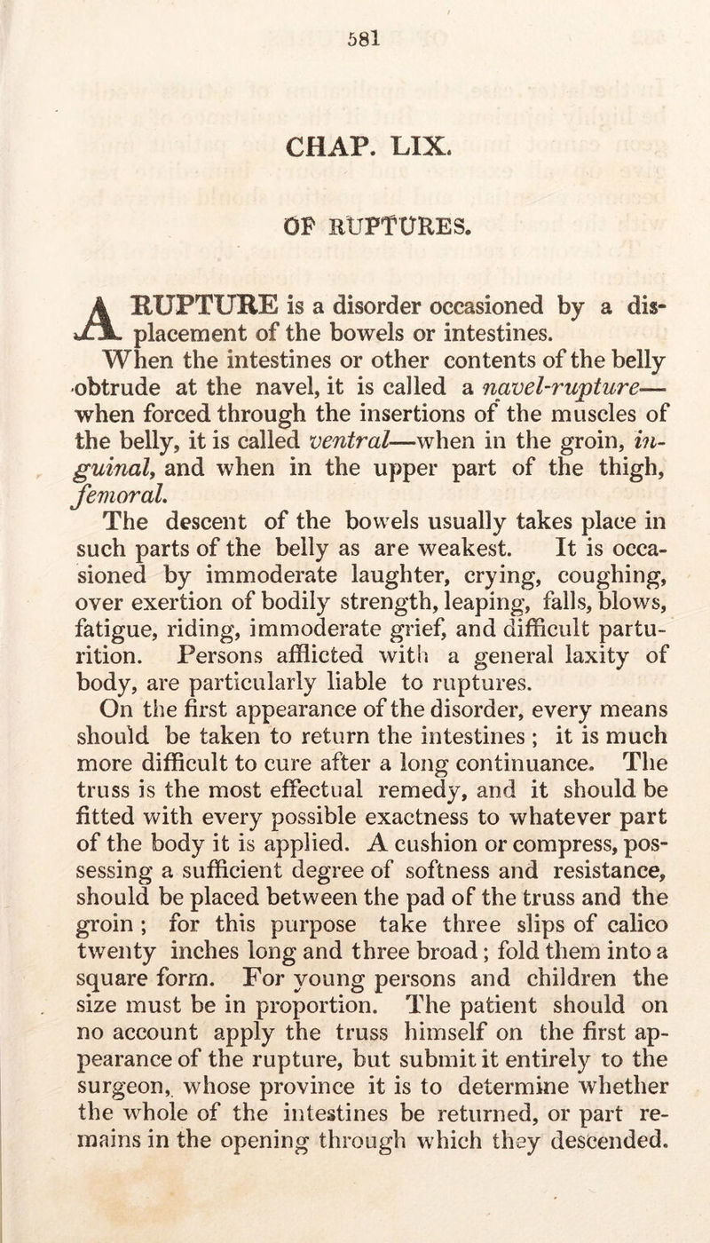 / CHAP. LIX. OF ruptures. A RUPTURE is a disorder occasioned by a dis- placement of the bowels or intestines. When the intestines or other contents of the belly obtrude at the navel, it is called a navel-rupture— when forced through the insertions of the muscles of the belly, it is called ventral—when in the groin, in- guinal, and when in the upper part of the thigh, femoral. The descent of the bowels usually takes place in such parts of the belly as are weakest. It is occa- sioned by immoderate laughter, crying, coughing, over exertion of bodily strength, leaping, falls, blows, fatigue, riding, immoderate grief, and difficult partu- rition. Persons afflicted with a general laxity of body, are particularly liable to ruptures. On the first appearance of the disorder, every means should be taken to return the intestines ; it is much more difficult to cure after a long continuance. The truss is the most effectual remedy, and it should be fitted v\^ith every possible exactness to whatever part of the body it is applied. A cushion or compress, pos- sessing a sufficient degree of softness and resistance, should be placed between the pad of the truss and the groin ; for this purpose take three slips of calico twenty inches long and three broad; fold them into a square form. For young persons and children the size must be in proportion. The patient should on no account apply the truss himself on the first ap- pearance of the rupture, but submit it entirely to the surgeon, whose province it is to determine whether the whole of the intestines be returned, or part re- mains in the opening through which they descended.