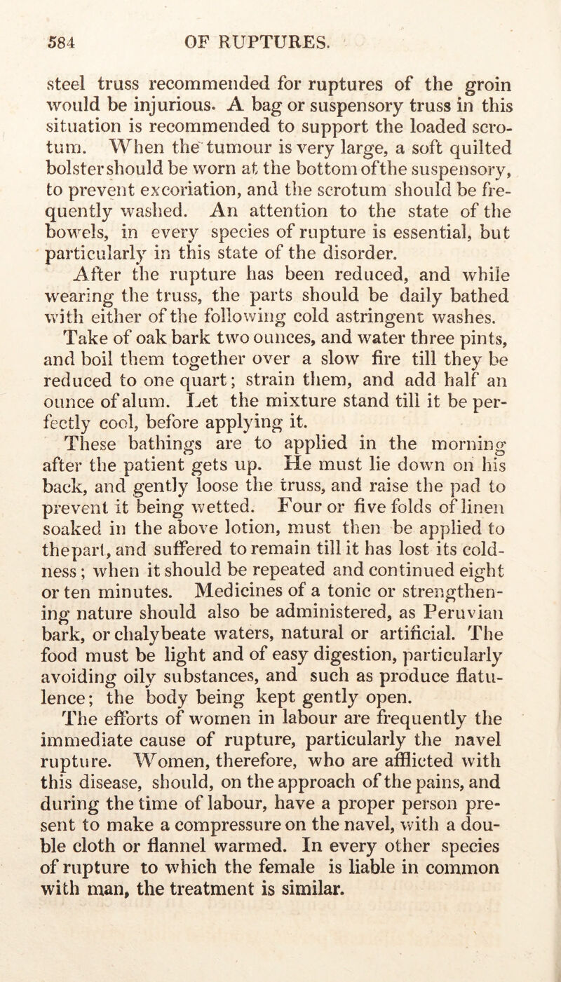 steel truss recommended for ruptures of the groin would be injurious. A bag or suspensory truss in this situation is recommended to support the loaded scro- tum. When the tumour is very large, a soft quilted bolster should be worn at the bottom ofthe suspensory, to prevent excoriation, and the scrotum should be fre- quently washed. An attention to the state of the bowels, in every species of rupture is essential, but particularly in this state of the disorder. After the rupture has been reduced, and while wearing the truss, the parts should be daily bathed with either of the following cold astringent washes. Take of oak bark two ounces, and water three pints, and boil them together over a slow fire till they be reduced to one quart; strain them, and add half an ounce of alum. Let the mixture stand till it be per- fectly cool, before applying it. These bathings are to applied in the morning after the patient gets up. He must lie down on his back, and gently loose the truss, and raise the pad to prevent it being wetted. Four or five folds of linen soaked in the above lotion, must then be applied to thepart, and suffered to remain till it has lost its cold- ness ; when it should be repeated and continued eight or ten minutes. Medicines of a tonic or strengthen- ing nature should also be administered, as Peruvian bark, or chalybeate waters, natural or artificial. The food must be light and of easy digestion, particularly avoiding oily substances, and such as produce flatu- lence ; the body being kept gently open. The efforts of wmrnen in labour are frequently the immediate cause of rupture, particularly the navel rupture. Women, therefore, who are afflicted with this disease, should, on the approach of the pains, and during the time of labour, have a proper person pre- sent to make a compressure on the navel, with a dou- ble cloth or flannel warmed. In every other species of rupture to which the female is liable in common with man, the treatment is similar.