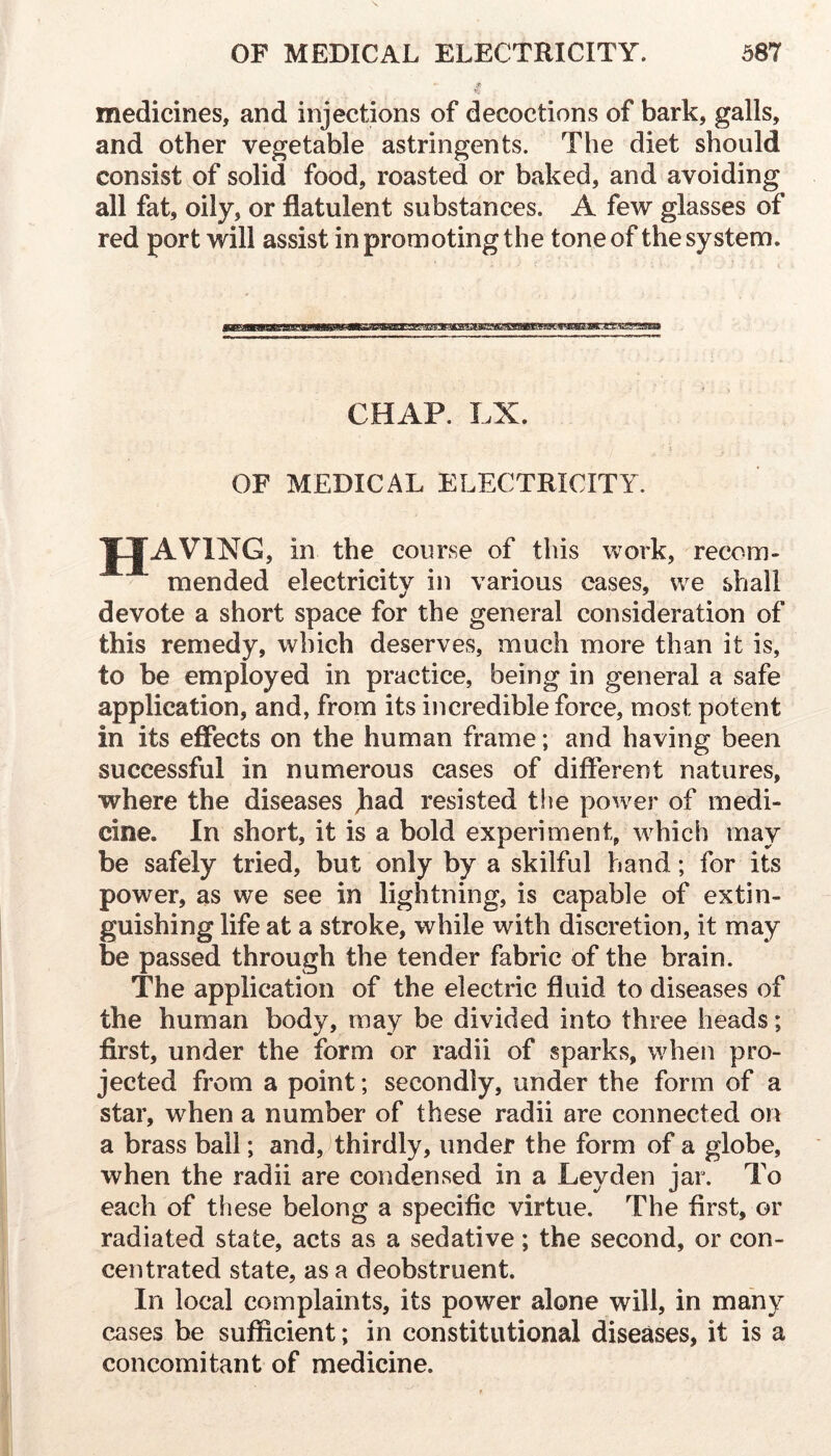 medicines, and injections of decoctions of bark, galls, and other vegetable astringents. The diet should consist of solid food, roasted or baked, and avoiding all fat, oily, or flatulent substances. A few glasses of red port will assist in promoting the tone of the system. CHAP. LX. \ OF MEDICAL ELECTRICITY. TTAVING, in the course of this work, recom- mended electricity in various cases, we shall devote a short space for the general consideration of this remedy, which deserves, much more than it is, to be employed in practice, being in general a safe application, and, from its incredible force, most potent in its effects on the human frame; and having been successful in numerous cases of different natures, where the diseases jiad resisted the power of medi- cine. In short, it is a bold experiment, which may be safely tried, but only by a skilful hand; for its power, as we see in lightning, is capable of extin- guishing life at a stroke, while with discretion, it may be passed through the tender fabric of the brain. The application of the electric fluid to diseases of the human body, may be divided into three heads; first, under the form or radii of sparks, wheji pro- jected from a point; secondly, under the form of a star, when a number of these radii are connected on a brass ball; and, thirdly, under the form of a globe, when the radii are condensed in a Leyden jar. To each of these belong a specific virtue. The first, or radiated state, acts as a sedative; the second, or con- centrated state, as a deobstruent. In local complaints, its power alone will, in many cases be sufficient; in constitutional diseases, it is a concomitant of medicine.