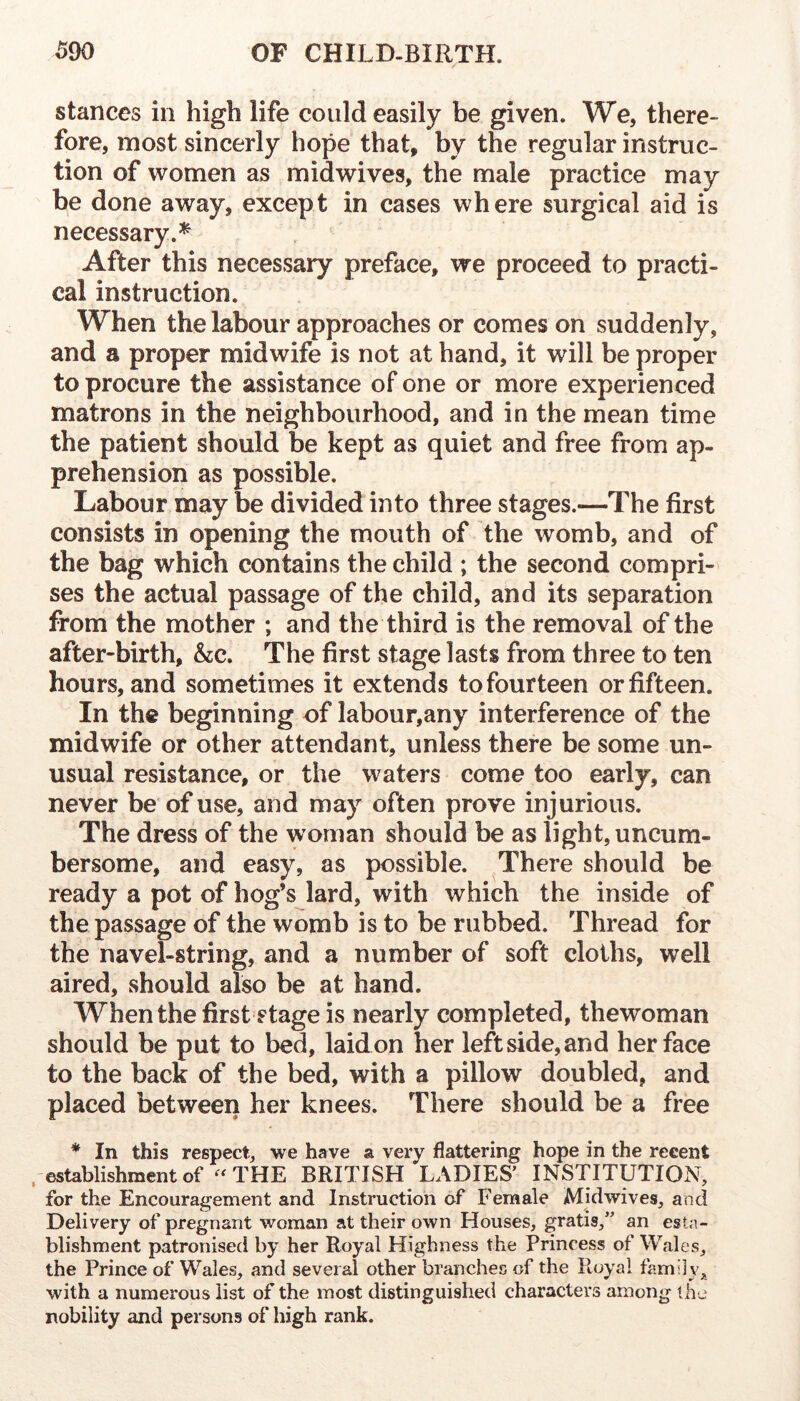 stances in high life could easily be given. We, there- fore, most sincerly hope that, by the regular instruc- tion of women as midwives, the male practice may be done away, except in cases where surgical aid is necessary.^ After this necessary preface, we proceed to practi- cal instruction. When the labour approaches or comes on suddenly, and a proper midwife is not at hand, it will be proper to procure the assistance of one or more experienced matrons in the neighbourhood, and in the mean time the patient should be kept as quiet and free from ap- prehension as possible. Labour may be divided into three stages.—The first consists in opening the mouth of the womb, and of the bag which contains the child ; the second compri- ses the actual passage of the child, and its separation from the mother ; and the third is the removal of the after-birth, &c. The first stage lasts from three to ten hours, and sometimes it extends to fourteen or fifteen. In the beginning of labour,any interference of the midwife or other attendant, unless there be some un- usual resistance, or the waters come too early, can never be of use, and may often prove injurious. The dress of the woman should be as light, uncum- bersome, and easy, as possible. There should be ready a pot of hog’s lard, with which the inside of the passage of the womb is to be rubbed. Thread for the navel-string, and a number of soft cloths, well aired, should also be at hand. When the first stage is nearly completed, thewoman should be put to bed, laid on her left side, and her face to the back of the bed, with a pillow doubled, and placed between her knees. There should be a free * In this respect, we have a very flattering hope in the recent . establishment of -THE BRITISH LADIES’ INSTITUTION, for the Encouragement and Instruction of Female Midwives, and Delivery of pregnant woman at their own Houses, gratis,” an esta- blishment patronised by her Royal Highness the Princess of Wales, the Prince of Wales, and several other branches of the Royal family, with a numerous list of the most distinguished characters among the nobility and persons of high rank.