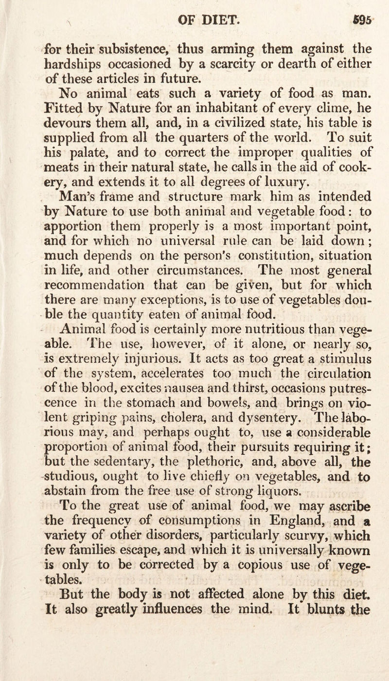 for their subsistence, thus arming them against the hardships occasioned by a scarcity or dearth of either of these articles in future. No animal eats such a variety of food as man. Fitted by Nature for an inhabitant of every clime, he devours them all, and, in a civilized state, his table is supplied from all the quarters of the world. To suit his palate, and to correct the improper qualities of meats in their natural state, he calls in the aid of cook- ery, and extends it to all degrees of luxury. Man’s frame and structure mark him as intended by Nature to use both animal and vegetable food: to apportion them properly is a most important point, and for which no universal rule can be laid down; much depends on the person's constitution, situation in life, and other circumstances. The most general recommendation that can be given, but for which there are many exceptions, is to use of vegetables dou- ble the quantity eaten of animal food. Animal food is certainly more nutritious than vege- able. The use, however, of it alone, or nearly so, is extremely injurious. It acts as too great a stimulus of the system, accelerates too much the circulation of the blood, excites nausea and thirst, occasions putres- cence in the stomach and bowels, and brings on vio- lent griping pains, cholera, and dysentery. The labo- rious may, and perhaps ought to, use a considerable proportion of animal food, their pursuits requiring it; but the sedentary, the plethoric, and, above all, the studious, ought to live chiefly on vegetables, and to abstain from the free use of strong liquors. To the great use of animal food, we may ascribe the frequency of consumptions in England, and a variety of other disorders, particularly scurvy, which few families escape, and which it is universally known is only to be corrected by a copious use of vege- tables. But the body is not affected alone by this diet. It also greatly influences the mind. It blunts the