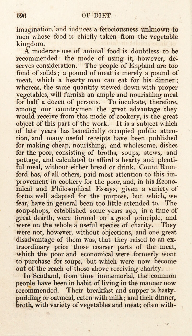 imagination, and induces a ferociousness unknown to men whose food is chiefly taken from the vegetable kingdom. A moderate use of animal food is doubtless to be recommended: the mode of using it, however, de- serves consideration. The people of England are too fond of solids; a pound of meat is merely a pound of meat, which a hearty man can eat for his dinner; whereas, the same quantity stewed down with proper vegetables, will furnish an ample and nourishing meal for half a dozen of persons. To inculcate, therefore, among our countrymen the great advantage they would receive from this mode of cookery, is the great object of this part of the work. It is a subject which of late years has beneficially occupied public atten- tion, and many useful receipts have been published for making cheap, nourishing, and wholesome, dishes for the poor, consisting of broths, soups, stews, and pottage, and calculated to afford a hearty and plenti- ful meal, without either bread or drink. Count Rum- ford has, of all others, paid most attention to this im- provement in cookery for the poor, and, in his Econo- mical and Philosophical Essays, given a variety of forms well adapted for the purpose, but which, we fear, have in general been too little attended to. The soup-shops, established some years ago, in a time of great dearth, were formed on a good principle, and were on the whole a useful species of charity. They were not, however, without objections, and one great disadvantage of them was, that they raised to an ex- traordinary price those coarser parts of the meat, which the poor and economical were formerly wont to purchase for soups, but which were now become out of the reach of those above receiving charity. In Scotland, from time immemorial, the common people have been in habit of living in the manner now recommended. Their breakfast and supper is hasty- pudding or oatmeal, eaten with milk; and their dinner, broths with variety of vegetables and meat; often with-