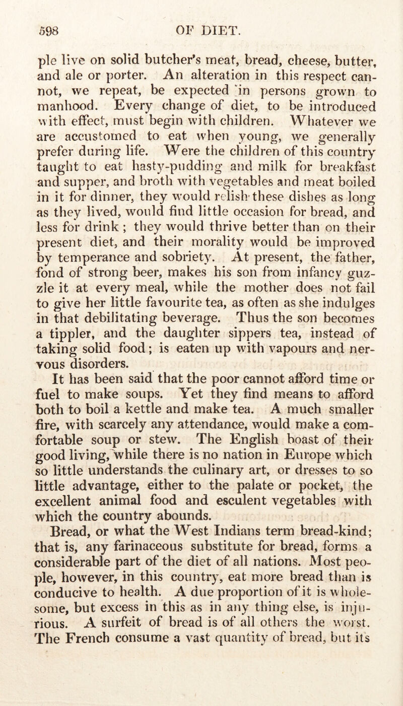 pie live on solid butcher’s meat, bread, cheese, butter, and ale or porter. An alteration in this respect can- not, we repeat, be expected ‘in persons grown to manhood. Every change of diet, to be introduced with effect, must begin with children. Whatever we are accustomed to eat when young, we generally prefer during life. Were the children of this country taught to eat hasty-pudding and milk for breakfast and supper, and broth with vegetables and meat boiled in it for dinner, they would relish* these dishes as long as they lived, would find little occasion for bread, and less for drink ; they would thrive better than on their present diet, and their morality would be improved by temperance and sobriety. At present, the father, fond of strong beer, makes his son from infancy guz- zle it at every meal, while the mother does not fail to give her little favourite tea, as often as she indulges in that debilitating beverage. Thus the son becomes a tippler, and the daughter sippers tea, instead of taking solid food; is eaten up with vapours and ner- vous disorders. It has been said that the poor cannot afford time or fuel to make soups. Yet they find means to afford both to boil a kettle and make tea. A much smaller fire, with scarcely any attendance, would make a com- fortable soup or stew. The English boast of their good living,'while there is no nation in Europe which so little understands the culinary art, or dresses to so little advantage, either to the palate or pocket, the excellent animal food and esculent vegetables with which the country abounds. Bread, or what the West Indians term bread-kind; that is, any farinaceous substitute for bread, forms a considerable part of the diet of all nations. Most peo- ple, however, in this country, eat more bread than is conducive to health. A due proportion of it is whole- some, but excess in this as in any thing else, is inju- rious. A surfeit of bread is of all others the w oi st. The French consume a vast quantity of bread, but its