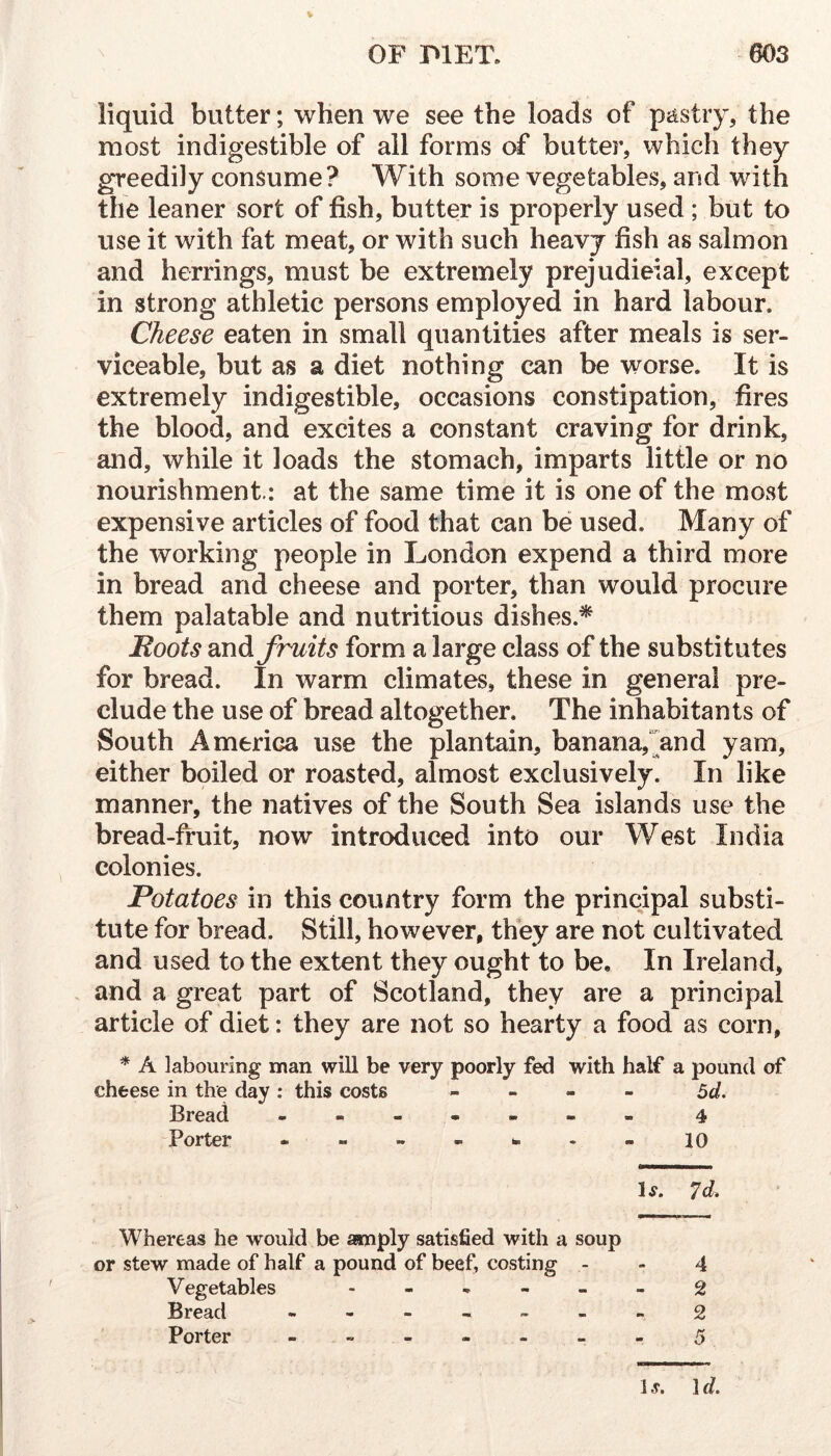 liquid butter; when we see the loads of pjistiy, the most indigestible of all forms of butter, which they greedily consume? With some vegetables, and with the leaner sort of fish, butter is properly used ; but to use it with fat meat, or with such heavy fish as salmon and herrings, must be extremely prejudicial, except in strong athletic persons employed in hard labour. Cheese eaten in small quantities after meals is ser- viceable, but as a diet nothing can be worse. It is extremely indigestible, occasions constipation, fires the blood, and excites a constant craving for drink, and, while it loads the stomach, imparts little or no nourishment.: at the same time it is one of the most expensive articles of food that can be used. Many of the working people in London expend a third more in bread and cheese and porter, than would procure them palatable and nutritious dishes.* Moots fruits form a large class of the substitutes for bread. In warm climates, these in general pre- clude the use of bread altogether. The inhabitants of South America use the plantain, banana,and yam, either boiled or roasted, almost exclusively. In like manner, the natives of the South Sea islands use the bread-fruit, now introduced into our West India colonies. Potatoes in this country form the principal substi- tute for bread. Still, however, they are not cultivated and used to the extent they ought to be. In Ireland, and a great part of Scotland, they are a principal article of diet: they are not so hearty a food as corn, * A labouring man will be very poorly fed with half a pound of cheese in the day: this costs - - - - ^d. Bread - -- -- -- 4 P orter — — — — ^ • •• 10 1^. 7d- Whereas he would be aanply satisfied with a soup or stew made of half a pound of beef, costing - - 4 Vegetables ------ 2 Bread - -- -- -- 2 Porter - -- -- -- 5 1 s. 1 d.