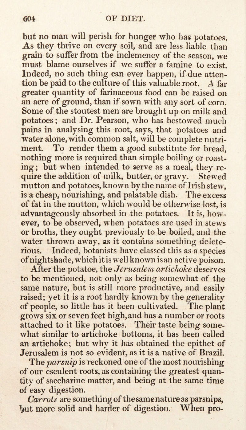 but no man will perish for hunger who has potatoes. As they thrive on every soil, and are less liable than grain to suffer from the inclemency of the season, we must blame ourselves if we suffer a famine to exists Indeed, no such thing can ever happen, if due atten- tion be paid to the culture of this valuable root. A far greater quantity of farinaceous food can be raised on an acre of ground, than if sown with any sort of corn. Some of the stoutest men are brought up on milk and potatoes; and Dr. Pearson, who has bestowed much pains in analysing this root, says, that potatoes and water alone, with common salt, will be complete nutri- ment. To render them a good substitute for bread, nothing more is required than simple boiling or roast- ing ; but when intended to serve as a meal, they re- quire the addition of milk, butter, or gravy. Stewed mutton and potatoes, known by the name of Irish stew, is a cheap, nourishing, and palatable dish. The excess of fat in the mutton, which would be otherwise lost, is advantageously absorbed in the potatoes. It is, how- ever, to be observed, when potatoes are used in stews or broths, they ought previously to be boiled, and the water thrown away, as it contains something delete- rious. Indeed, botanists have classed this as a species of nightshade, which it is well known is an active poison. After the potatoe, the Jerusalem artichoke deserves to be mentioned, not only as being somewhat of the same nature, but is still more productive, and easily raised; yet it is a root hardly known by the generality of people, so little has it been cultivated. The plant grows six or seven feet high,and has a number or roots attached to it like potatoes. Their taste being some- what similar to artichoke bottoms, it has been called an artichoke; but why it has obtained the epithet of Jerusalem is not so evident, as it is a native of Brazil. lihe parsnip is reckoned one of the most nourishing of our esculent roots, as containing the greatest quan- tity of saccharine matter, and being at the same time of easy digestion. Carrots are something of the same nature as parsnips, ^iut more solid and harder of digestion. When pro-