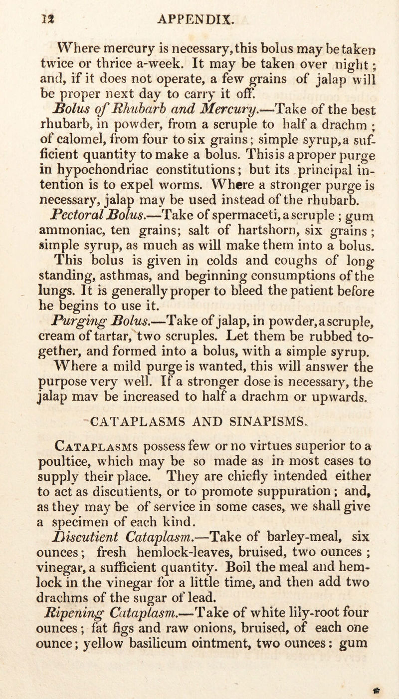 Where mercury is necessary,this bolus may betaken twice or thrice a-week. It may be taken over night; and, if it does not operate, a few grains of jalap will be proper next day to carry it off. Bolus of Rhubarb and Mercury.—Take of the best rhubarb, in powder, from a scruple to half a drachm ; of calomel, from four to six grains; simple syrup,a suf- ficient quantity to make a bolus. This is a proper purge in hypochondriac constitutions; but its principal in- tention is to expel worms. Where a stronger purge is necessary, jalap may be used instead of the rhubarb. Pectoral Bolus,—Take of spermaceti, a scruple ; gum ammoniac, ten grains; salt of hartshorn, six grains ; simple syrup, as much as will make them into a bolus. This bolus is given in colds and coughs of long standing, asthmas, and beginning consumptions of the lungs. It is generally proper to bleed the patient before he begins to use it. Purging Bolus,—Take of jalap, in powder, a scruple, cream of tartar, two scruples. Let them be rubbed to- gether, and formed into a bolus, with a simple syrup. Where a mild purge is wanted, this will answer the purpose very well. If a stronger dose is necessary, the jalap mav be increased to half a drachm or upwards. CATAPLASMS AND SINAPISMS. Cataplasms possess few or no virtues superior to a poultice, which may be so made as in most cases to supply their place. They are chiefiy intended either to act as discutients, or to promote suppuration ; and» as they may be of service in some cases, we shall give a specimen of each kind. Biscutient Cataplasm.—Take of barley-meal, six ounces; fresh hemlock-leaves, bruised, two ounces ; vinegar, a sufficient quantity. Boil the meal and hem- lock in the vinegar for a little time, and then add two drachms of the sugar of lead. Ripening Cataplasm,—Take of white lily-root four ounces; fat figs and raw onions, bruised, of each one ounce; yellow basilicum ointment, two ounces; gum