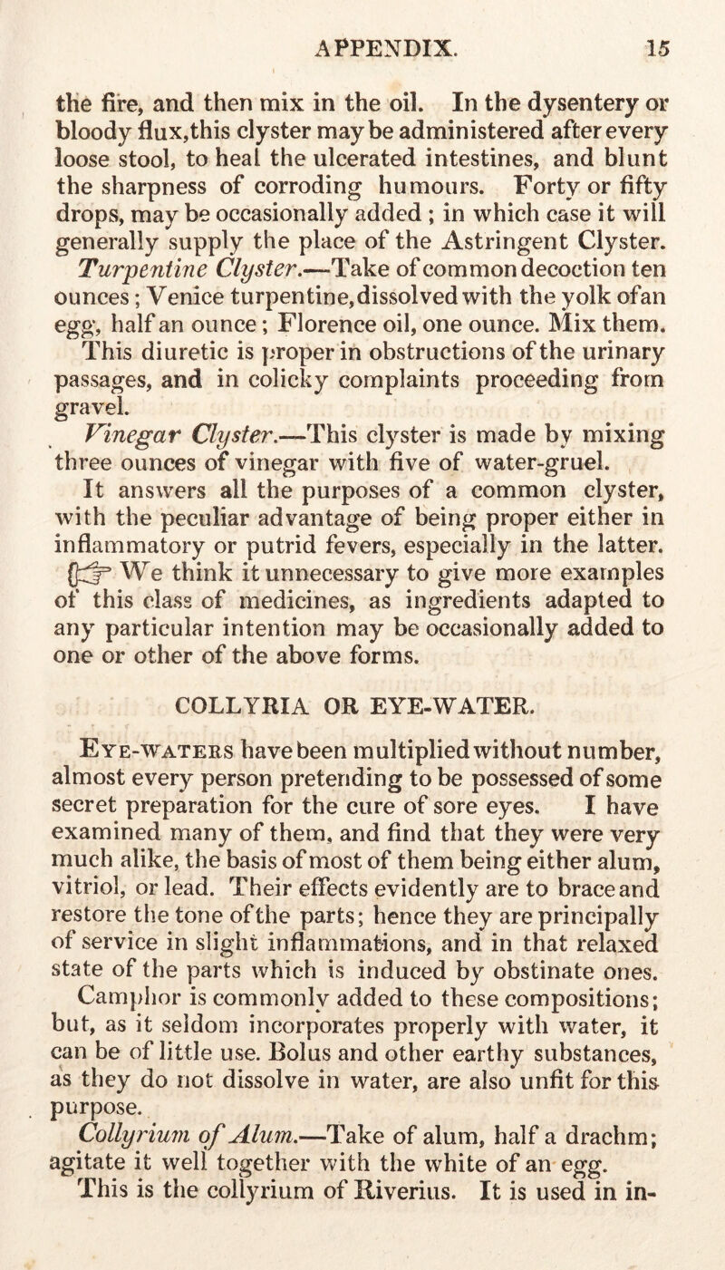 the fire, and then mix in the oil. In the dysentery or bloody flux, this clyster maybe administered after every loose stool, to heal the ulcerated intestines, and blunt the sharpness of corroding humours. Forty or fifty drops, may be occasionally added ; in which case it will generally supply the place of the Astringent Clyster. Turpentine Clyster.—Take of common decoction ten ounces; Venice turpentine, dissolved with the yolk ofan egg, half an ounce; Florence oil, one ounce. Mix them. This diuretic is proper in obstructions of the urinary passages, and in colicky complaints proceeding from gravel. Vinegar Clyster.—This clyster is made by mixing three ounces of vinegar with five of water-gruel. It answers all the purposes of a common clyster, with the peculiar advantage of being proper either in inflammatory or putrid fevers, especially in the latter. (j::^ We think it unnecessary to give more examples of this class of medicines, as ingredients adapted to any particular intention may be occasionally added to one or other of the above forms. COLLYRIA OR EYE-WATER. Eye-waters have been multiplied without number, almost every person pretending to be possessed of some secret preparation for the cure of sore eyes. I have examined many of them, and find that they were very much alike, the basis of most of them being either alum, vitriol, or lead. Their effects evidently are to brace and restore the tone of the parts; hence they are principally of service in slight inflammaMons, and in that relaxed state of the parts which is induced by obstinate ones. Camphor is commonly added to these compositions; but, as it seldom incorporates properly with water, it can be of little use. Bolus and other earthy substances, as they do not dissolve in water, are also unfit for this^ purpose. Colly inuin of Alum.—Take of alum, half a drachm; agitate it well together with the white of an egg. This is the collyrium of Riveriiis. It is used in in-