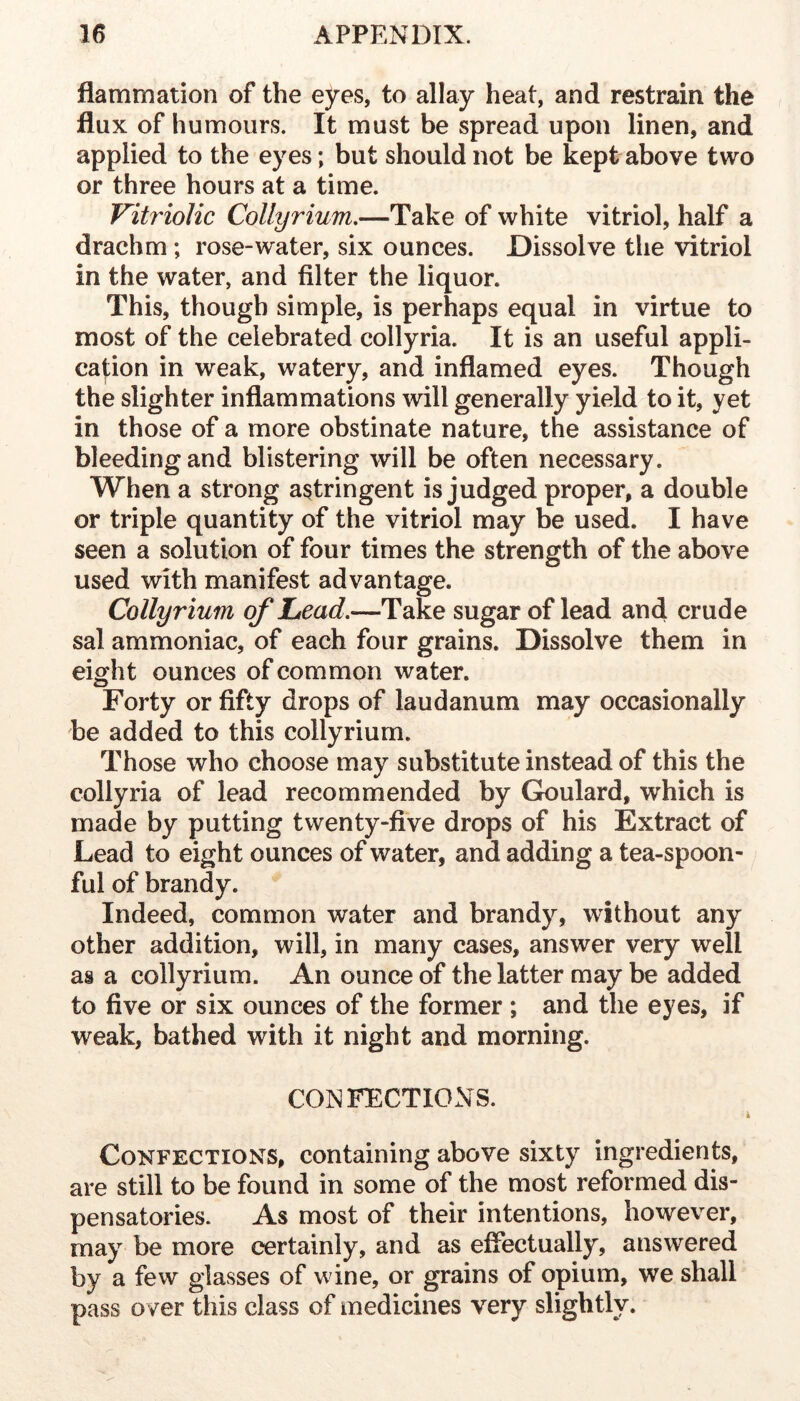 flammation of the eyes, to allay heat, and restrain the flux of humours. It must be spread upon linen, and applied to the eyes; but should not be kept above two or three hours at a time. Vitriolic Collyrium,—Take of white vitriol, half a drachm ; rose-water, six ounces. Dissolve the vitriol in the water, and filter the liquor. This, though simple, is perhaps equal in virtue to most of the celebrated collyria. It is an useful appli- cation in weak, watery, and inflamed eyes. Though the slighter inflammations will generally yield to it, yet in those of a more obstinate nature, the assistance of bleeding and blistering will be often necessary. When a strong astringent is judged proper, a double or triple quantity of the vitriol may be used. I have seen a solution of four times the strength of the above used with manifest advantage. Collyrium ofljcad,—Take sugar of lead and crude sal ammoniac, of each four grains. Dissolve them in eight ounces of common water. Forty or fifty drops of laudanum may occasionally be added to this collyrium. Those who choose may substitute instead of this the collyria of lead recommended by Goulard, which is made by putting twenty-five drops of his Extract of Lead to eight ounces of water, and adding a tea-spoon- ful of brandy. Indeed, common water and brandy, without any other addition, will, in many cases, answer very well as a collyrium. An ounce of the latter may be added to five or six ounces of the former ; and the eyes, if weak, bathed with it night and morning. CONFECTIONS. Confections, containing above sixty ingredients, are still to be found in some of the most reformed dis- pensatories. As most of their intentions, however, may be more certainly, and as effectually, answered by a few glasses of wine, or grains of opium, we shall pass over this class of medicines very slightly.