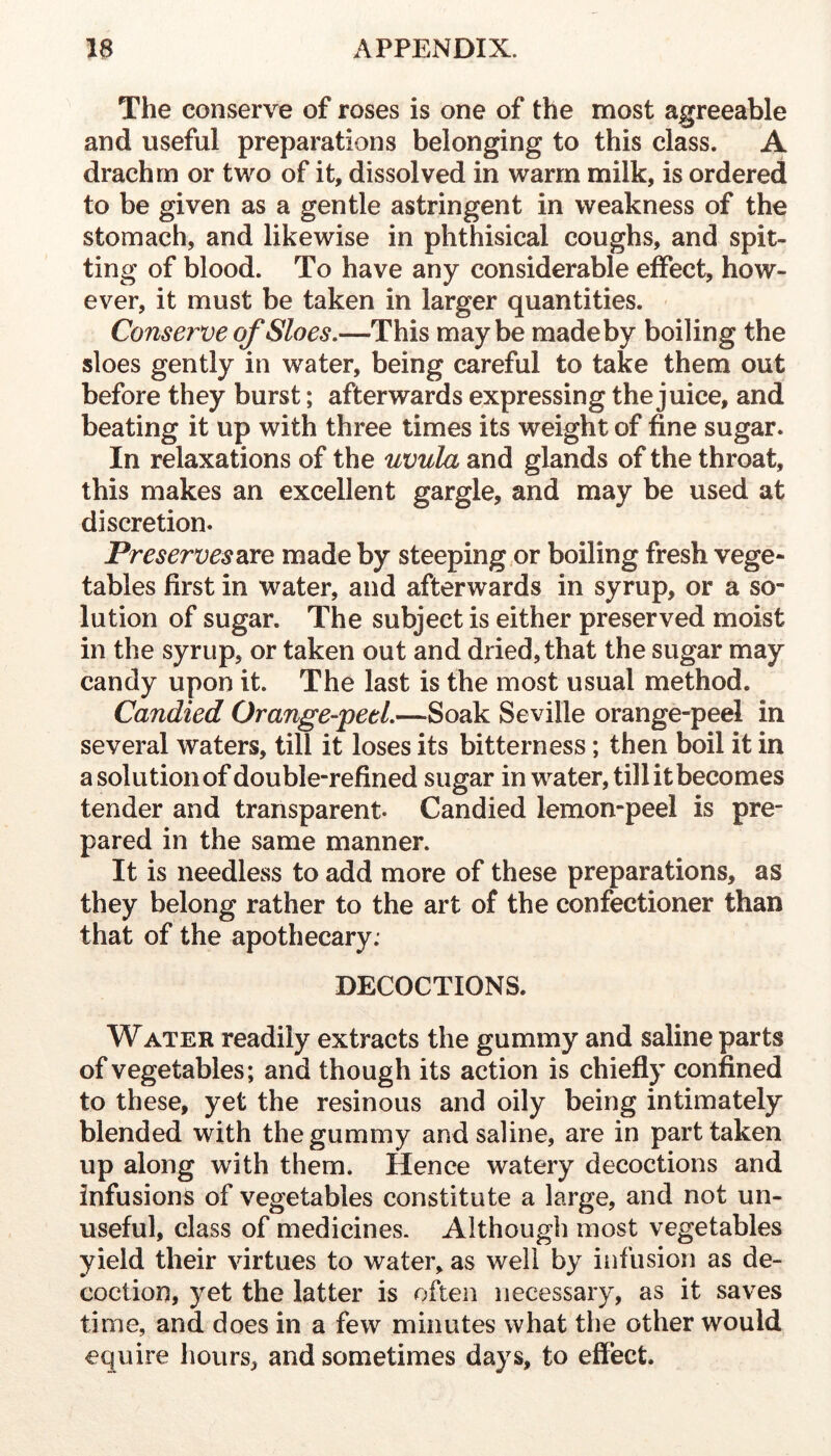 The conserve of roses is one of the most agreeable and useful preparations belonging to this class. A drachm or two of it, dissolved in warm milk, is ordered to be given as a gentle astringent in weakness of the stomach, and likewise in phthisical coughs, and spit- ting of blood. To have any considerable effect, how- ever, it must be taken in larger quantities. Conserve of Sloes,—This maybe madeby boiling the sloes gently in water, being careful to take them out before they burst; afterwards expressing the juice, and beating it up with three times its weight of fine sugar. In relaxations of the uvula and glands of the throat, this makes an excellent gargle, and may be used at discretion. Preservesmade by steeping,or boiling fresh vege- tables first in water, and afterwards in syrup, or a so- lution of sugar. The subject is either preserved moist in the syrup, or taken out and dried, that the sugar may candy upon it. The last is the most usual method. Candied Orange-peel,—Soak Seville orange-peel in several waters, till it loses its bitterness; then boil it in a solution of double-refined sugar in water, till it becomes tender and transparent. Candied lemon-peel is pre- pared in the same manner. It is needless to add more of these preparations, as they belong rather to the art of the confectioner than that of the apothecary; DECOCTIONS. Water readily extracts the gummy and saline parts of vegetables; and though its action is chiefly confined to these, yet the resinous and oily being intimately blended with the gummy and saline, are in part taken up along with them. Hence watery decoctions and infusions of vegetables constitute a large, and not un- useful, class of medicines- Although most vegetables yield their virtues to water, as well by infusion as de- coction, yet the latter is often necessary, as it saves time, and does in a few minutes what the other would equire hours, and sometimes days, to effect.