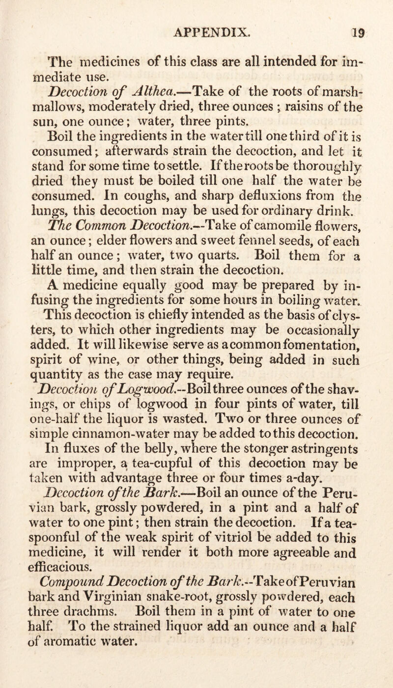 The medicines of this class are all intended for im- mediate use. Decoction of Althea.—Take of the roots of marsh- mallows, moderately dried, three ounces ; raisins of the sun, one ounce; water, three pints. Boil the ingredients in the water till one third of it is consumed; afterwards strain the decoction, and let it stand for some time to settle. If the roots be thoroughly dried they must be boiled till one half the water be consumed. In coughs, and sharp defluxions from the lungs, this decoction may be used for ordinary drink. The Common Take of camomile flowers, an ounce; elder flowers and sweet fennel seeds, of each half an ounce; water, two quarts. Boil them for a little time, and then strain the decoction. A medicine equally good may be prepared by in- fusing the ingredients for some hours in boiling water. This decoction is chiefly intended as the basis of clys- ters, to which other ingredients may be occasionally added. It will likewise serve as a common fomentation, spirit of wine, or other things, being added in such quantity as the case may require. Decoction of Log Boil three ounces of the shav- ings, or chips of logwood in four pints of water, till one-half the liquor is wasted. Two or three ounces of simple cinnamon-water may be added to this decoction. In fluxes of the belly, where the stonger astringents are improper, a tea-cupful of this decoction may be taken with advantage three or four times a-day. Decoction of the Bark.—Boil an ounce of the Peru- vian bark, grossly powdered, in a pint and a half of water to one pint; then strain the decoction. If a tea- spoonful of the weak spirit of vitriol be added to this medicine, it will render it both more agreeable and efficacious. Compound Decoction of the -Sar/r.—Take of Peruvian bark and Virginian snake-root, grossly powdered, each three drachms. Boil them in a pint of water to one half. To the strained liquor add an ounce and a half of aromatic water.