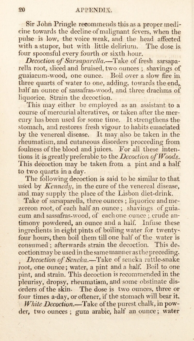 Sir John Pringle recommends this as a proper medi- cine towards the decline of malignant fevers^ when the pulse is low, the voice weak, and the head affected with a stupor, but with little delirium. The dose is, four spoonsful every fourth or sixth hour. Decoction of Sarsapaixlla.—Take of fresh sarsapa- rella root, sliced and bruised, two ounces ; shavings of guaiacLim-wmod, one ounce. Boil over a slow fire in three quarts of water to one, adding, towards the end,, half an ounce of sassafras-wood, and three drachms of liquorice. Strain the decoction. This may either be employed as an assistant to a course of mercurial alteratives, or taken after the mer- cury has been used for some time. It strengthens the stomach, and restores fresh vigour to habits emaciated by the venereal disease. It may also be taken in the rheumatism, and cutaneous disorders proceeding from foulness of the blood and juices. For all these inten- tions it is greatly preferable to the Decoction of Woods^ This decoction may be taken from a pint and a half to two quarts in a day. The following decoction is said to be similar to that used by Kenney, in the cure of the venereal disease, and may supply the place of the Lisbon diet-drink. Take of sarsaparella, three ounces ; liquorice andme- zereon root, of each half an ounce; shavings of guia- cum and sassafras-wood, of each one ounce ; crude an- timony powdered, an ounce and a half. Infuse these ingredients in eight pints of boiling ivater for twenty-- four hours, then boil them till one half of the water is consumed; afterwards strain the decoction. This de- coctionmay be used in the same manner as thepreceding. Decoction of Seneka,—Take of seneka rattle-snake root, one ounce; water, a pint and a half. Boil to one pint, and strain. This decoction is recommended in the pleurisy, dropsy, rheumatism, and some obstinate dis- orders of the skin. The dose is two ounces, three or four times a-day, or oftener, if the stomach will bear it. White Decoction,—Take of the purest chalk, in pow- der, two ounces ; gum arabic, half an ounce; water