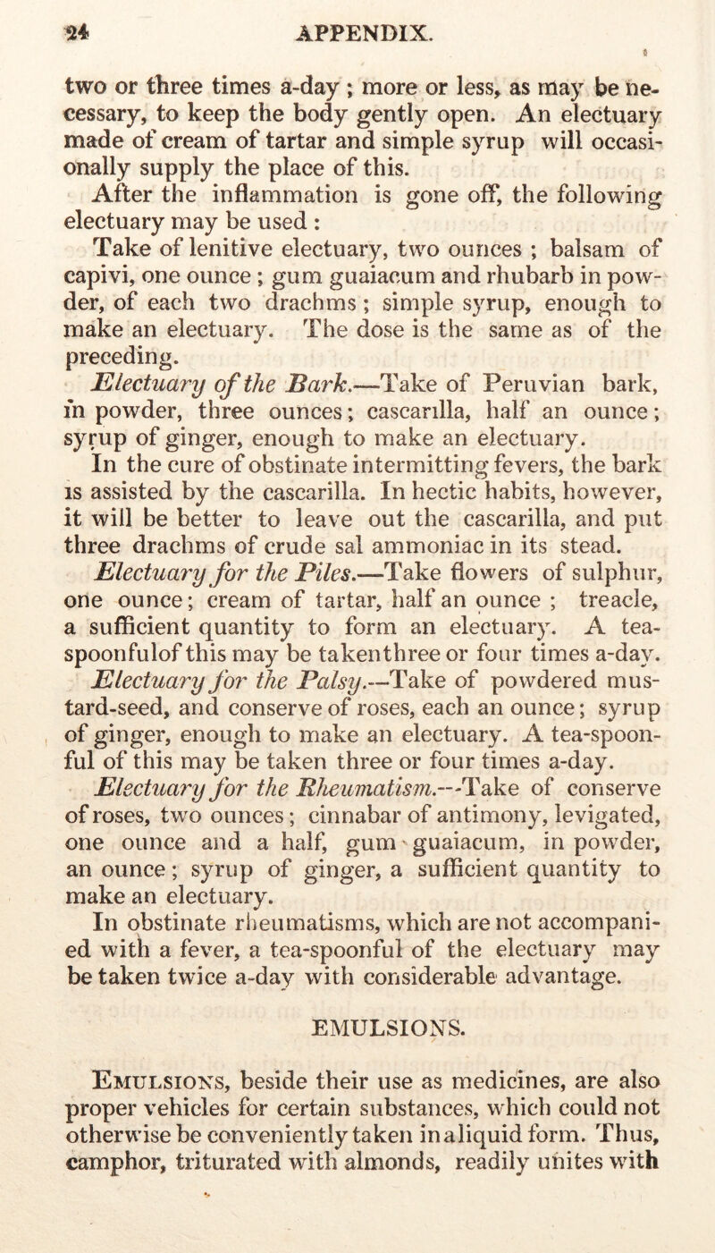 4 two or three times a-day ; more or less^ as may be ne- cessary, to keep the body gently open. An electuary made of cream of tartar and simple syrup will occasi- onally supply the place of this. ' After the inflammation is gone off, the following electuary may be used : Take of lenitive electuary, two ounces ; balsam of capivi, one ounce ; gum guaiacum and rhubarb in pow- der, of each two drachms; simple syrup, enough to make an electuary. The dose is the same as of the preceding. Electuary of the Take of Peruvian bark, m powder, three ounces; cascarilla, half an ounce; syrup of ginger, enough to make an electuary. In the cure of obstinate intermitting fevers, the bark IS assisted by the cascarilla. In hectic habits, however, it will be better to leave out the cascarilla, and put three drachms of crude sal ammoniac in its stead. Electuary for the Piles,—Take flowers of sulphur, one ounce; cream of tartar, half an ounce ; treacle, a sufficient quantity to form an electuary. A tea- spoonfulof this may be takenthree or four times a-day. Electuary for the Take of powdered mus- tard-seed, and conserve of roses, each an ounce; syrup of ginger, enough to make an electuary. A tea-spoon- ful of this may be taken three or four times a-day. Electuai^y for the Rheumatism.—Take of conserve of roses, two ounces; cinnabar of antimony, levigated, one ounce and a half, gum ^ guaiacum, in powder, an ounce; syrup of ginger, a sufficient quantity to make an electuary. In obstinate rheumatisms, which are not accompani- ed with a fever, a tea-spoonful of the electuary may be taken twice a-day with considerable advantage. EMULSIONS. Emulsions, beside their use as medicines, are also proper vehicles for certain substances, which could not otherwise be conveniently taken inaliquidform. Thus, camphor, triturated with almonds, readily unites with