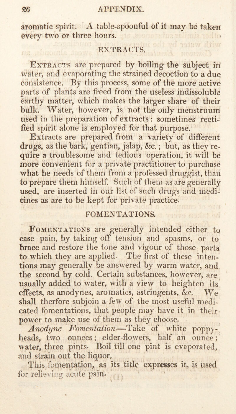 aromatic spirit. A table-spoonful of it may be taken every two or three hours. EXTRA CI S. Extracts are prepared by boiling the subject in water, and evaporating the strained decoction to a due consistence. By this process, some of the more active parts of plants are freed from the useless indissoluble earthy matter, which makes the larger share of their bulk. Water, however, is not the only menstruum used in the preparation of extracts: sometimes recti- fied spirit alone is employed for that purpose. Extracts are prepared from a variety of different drugs, as the bark, gentian, jalap, he.; but, as they re- quire a troublesome and tedious operation, it will be more convenient for a private practitioner to purchase what he needs of them from a professed druggist, than to prepare them himself. Such of them as are generally used, are inserted in our list of such drugs and medi- cines as are to be kept for private practice. FOMENTATIONS. Fomentations are generally intended either to ease pain, by taking off tension and spasms, or to brace and restore the tone and vigour of those parts to which they are applied. The first of these inten- tions may generally be answered by warm water, and the second by cold. Certain substances, however, are usually added to water, with a view to heighten its effects, as anodynes, aromatics, astringents, Ac. We shall therfore subjoin a few of the most useful medi- cated fomentations, that people may have it in their power to make use of them as they choose. Anodyne Fomentation^—Take of white poppy- heads, two ounces; elder-flowers, half an ounce;' water, three pints- Boil till one pint is evaporated, and strain out the liquor. This fomentation, as its title expresses it, is used for relieving acute pain. ' ,