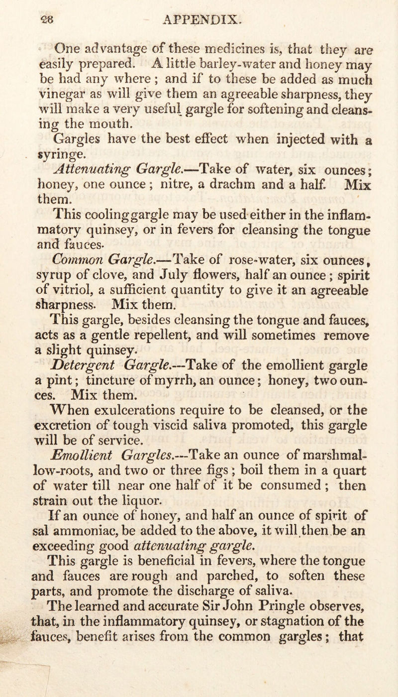 One adv^antage of these medicines is, that they are easily prepared. A little barley-water and honey may be had any where ; and if to these be added as much vinegar as will give them an agreeable sharpness, they will make a very useful gargle for softening and cleans- ing the mouth. Gargles have the best effect when injected with a syringe. Attenuating Gargle.—Take of water, six ounces; honey, one ounce ; nitre, a drachm and a half. Mix them. This coolinggargle may be used either in the inflam- matory quinsey, or in fevers for cleansing the tongue and fauces. Common Gargle.—Take of rose-water, six ounces, syrup of clove, and July flowers, half an ounce ; spirit of vitriol, a sufficient quantity to give it an agreeable sharpness. Mix them. This gargle, besides cleansing the tongue and fauces, acts as a gentle repellent, and will sometimes remove a slight quinsey. Detergent Gargle.—Take of the emollient gargle a pint; tincture of myrrh, an ounce; honey, two oun- ces. Mix them. When exulcerations require to be cleansed, or the excretion of tough viscid saliva promoted, this gargle will be of service. Emollient Gargles.—Take an ounce of marshmal- low-roots, and two or three figs; boil them in a quart of water till near one half of it be consumed ; then strain out the liquor. If an ounce of honey, and half an ounce of spirit of sal ammoniac, be added to the above, it will then be an exceeding good attenuating gargle. This gargle is beneficial in fevers, where the tongue and fauces are rough and parched, to soften these parts, and promote the discharge of saliva. The learned and accurate Sir John Pringle observes, that, in the inflammatory quinsey, or stagnation of the fauces, benefit arises from the common gargles; that