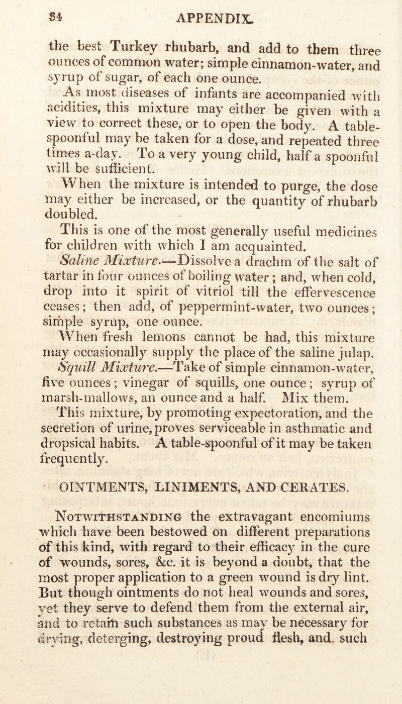 the best Turkey rhubarb, and add to them three ounces of common water; simple cinnamon-water, and syrup of sugar, of each one ounce. As most diseases of infants are accompanied with acidities, this mixture may either be given with a view to correct these, or to open the body. A table- spoonful may be taken for a dose, and repeated three times a-day. To a very young child, half a spoonful will be sufficient. When the mixture is intended to purge, the dose may either be increased, or the quantity of rhubarb doubled. This is one of the most generally usefiil medicines for children with which I am acquainted. Saline 3Iiootiire--—Dissolve a drachm of the salt of tartar in four ounces of boiling water ; and, when cold, drop into it spirit of vitriol till the efervescence ceases; then add, of peppermint-water, two ounces; simple syrup, one ounce. When fresh lemons cannot be had, this mixture may occasionally supply the place of the saline julap. Squill Mixture,'—Take of simple cinnamon-water, five ounces ; vinegar of squills, one ounce ; syrup of marsh-mallows, an ounce and a half. Mix them. This mixture, by promoting expectoration, and the secretion of urine, proves serviceable in asthmatic and dropsical habits. A table-spoonful of it may be taken frequently. OINTMENTS, LINIMENTS, AND CERATES. I Notwithstanding the extravagant encomiums which have been bestowed on different preparations of this kind, with regard to their efficacy in the cure of wounds, sores, &c. it is beyond a doubt, that the most proper application to a green wound is dry lint. But though ointments do not heal wmunds and sores, yet they serve to defend them from the external air, and to retain such substances as may be necessary for drying, deterging, destroying proud flesh, and. such