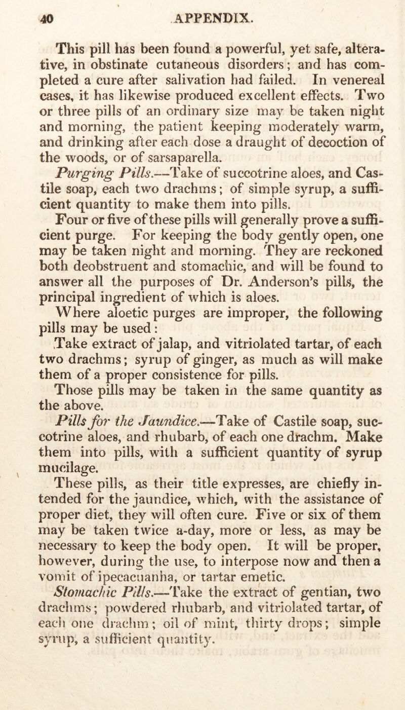 This pill has been found a powerful, yet safe, altera- tive, in obstinate cutaneous disorders; and has com- pleted a cure after salivation had failed. In venereal cases, it has likewise produced excellent effects. Two or three pills of an ordinary size may be taken night and morning, the patient keeping moderately warm, and drinking after each dose a draught of decoction of the woods, or of sarsaparella. Purging Pills.—Take of succotrine aloes, and Cas- tile soap, each two drachms; of simple syrup, a suffi- cient quantity to make them into pills. Four or five of these pills will generally prove a suffi- cient purge. For keeping the body gently Open, one may be taken night and morning. They are reckoned both deobstruent and stomachic, and will be found to answer all the purposes of Dr. Anderson’s pills, the principal ingredient of which is aloes. Where aloetic purges are improper, the following pills may be used : Take extract of jalap, and vitriolated tartar, of each two drachms; syrup of ginger, as much as will make them of a proper consistence for pills. Those pills may be taken in the same quantity as the above. Pills for the Jaundice.—Take of Castile soap, suc- cotrine aloes, and rhubarb, of each one drachm. Make them into pills, with a sufficient quantity of syrup mucilage. These pills, as their title expresses, are chiefly in- tended for the jaundice, which, with the assistance of proper diet, they will often cure. Five or six of them may be taken twice a-day, more or less, as may be necessary to keep the body open. It will be proper, however, during the use, to interpose now and then a vomit of ipecacuanha, or tartar emetic. Stomachic Pi&.—Take the extract of gentian, two drachms; powdered rhubarb, and vitriolated tartar, of each one drachm; oil of mint, thirty drops; simple syrup, a suflicient quantity.