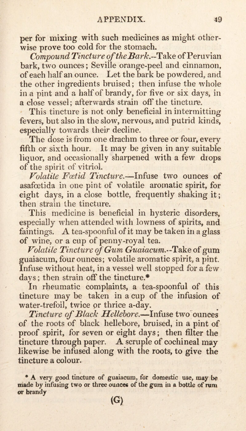 per for mixing with such medicines as might other- wise prove too cold for the stomach. Compound Tincture oftheBark,--lidke of Peruvian bark, two ounces; Seville orange-peel and cinnamon, of each half an ounce. Let the bark be powdered, and the other ingredients bruised; then infuse the whole in a pint and a half of brandy, for five or six days, in a close vessel; afterwards strain off the tincture. This tincture is not only beneficial in intermitting fevers, but also in the slow, nervous, and putrid kinds, especially towards their decline. The dose is from one drachm to three or four, every fifth or sixth hour. It may be given in any suitable liquor, and occasionally sharpened with a few drops of the spirit of vitriol. Volatile Fcetid Tincture,’—two ounces of asafoetida in one pint of volatile aromatic spirit, for eight days, in a close bottle, frequently shaking it; then strain the tincture. This medicine is beneficial in hysteric disorders, especially when attended with lowness of spirits, and faintings. A tea-spoonful of it may be taken in a glass of wine, or a cup of penny-royal tea. Volatile Tincture of Gum Guaiacum^—TokB of gum guaiacum, four ounces; volatile aromatic spirit, a pint. Infuse without heat, in a vessel well stopped for a few days; then strain off the tincture.* In rheumatic complaints, a tea-spoonful of this tincture may be taken in a cup of the infusion of water-trefoil, twice or thrice a-day. Tincture of Black Hellebore,—Infuse two' ounces of the roots of black hellebore, bruised, in a pint of proof spirit, for seven or eight days; then filter the tincture through paper. A scruple of cochineal may likewise be infused along with the roots, to give the tincture a colour. * A very good tincture of guaiacura, for domestic use, may be made by infusing two or three ounces of the gura in a bottle of nim or brandy