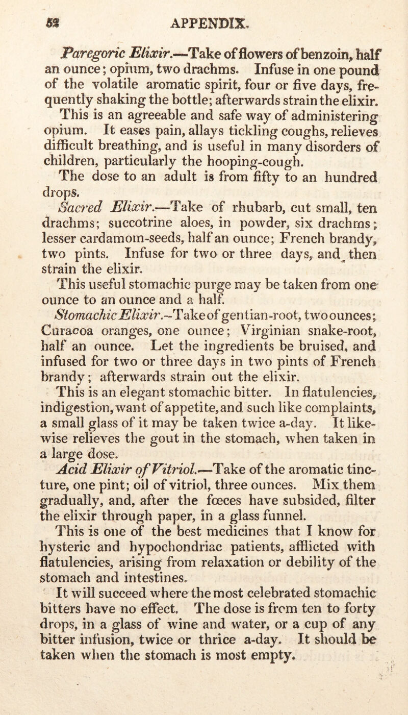 Paregoric Plixir,—Take of flowers of benzoin, half an ounce; opium, two drachms. Infuse in one pound of the volatile aromatic spirit, four or five days, fre- quently shaking the bottle; afterwards strain the elixir. This is an agreeable and safe way of administering opium. It eases pain, allays tickling coughs, relieves difficult breathing, and is useful in many disorders of children, particularly the hooping-cough. The dose to an adult is from fifty to an hundred drops. Sacred Take of rhubarb, cut small, ten drachms; succotrine aloes, in powder, six drachms; lesser cardamom-seeds, half an ounce; French brandy, two pints. Infuse for two or three days, and^ then strain the elixir. This useful stomachic purge may be taken from one ounce to an ounce and a half. Stomachic Elixir.—Tcike of gentian-root, twoounces; Curacoa oranges, one ounce; Virginian snake-root, half an ounce. Let the ingredients be bruised, and infused for two or three days in two pints of French brandy; afterwards strain out the elixir. This is an elegant stomachic bitter. In flatulencies, indigestion, want of appetite, and such like complaints, a small glass of it may be taken twice a-day. It like- wise relieves the gout in the stomach, when taken in a large dose. Acid Elixir of Vitriol.—Take of the aromatic tinc- ture, one pint; oil of vitriol, three ounces. Mix them gradually, and, after the foeces have subsided, filter the elixir through paper, in a glass funnel. This is one of the best medicines that I know for hysteric and hypochondriac patients, afflicted with flatulencies, arising from relaxation or debility of the stomach and intestines. ' It will succeed where the most celebrated stomachic bitters have no effect. The dose is from ten to forty drops, in a glass of wine and water, or a cup of any bitter infusion, twice or thrice a-day. It should be taken when the stomach is most empty.