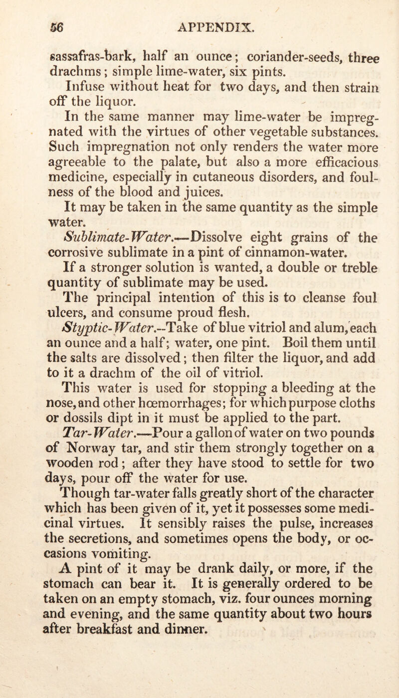 sassafras-bark, half an ounce; coriander-seeds, three drachms; simple lime-water, six pints. Infuse without heat for two days, and then strain off the liquor. In the same manner may lime-water be impreg- nated with the virtues of other vegetable substances. Such impregnation not only renders the water more agreeable to the palate, but also a more efficacious medicine, especially in cutaneous disorders, and foul- ness of the blood and juices. It may be taken in the same quantity as the simple water. Sublimate-Water,—Dissolve eight grains of the corrosive sublimate in a pint of cinnamon-water. If a stronger solution is wanted, a double or treble quantity of sublimate may be used. The principal intention of this is to cleanse foul ulcers, and consume proud flesh. Styptic-Water,—Take of blue vitriol and alum, each an ounce and a half; water, one pint. Boil them until the salts are dissolved; then filter the liquor, and add to it a drachm of the oil of vitriol. This water is used for stopping a bleeding at the nose, and other hoemorrhages; for which purpose cloths or dossils dipt in it must be applied to the part. Tar- Water,—Pour a gallon of water on two pounds of Norway tar, and stir them strongly together on a wooden rod; after they have stood to settle for two days, pour off the water for use. Though tar-water falls greatly short of the character which has been given of it, yet it possesses some medi- cinal virtues. It sensibly raises the pulse, increases the secretions, and sometimes opens the body, or oc- casions vomiting. A pint of it may be drank daily, or more, if the stomach can bear it. It is generally ordered to be taken on an empty stomach, viz. four ounces morning and evening, and the same quantity about two hours after breakfast and dinner.