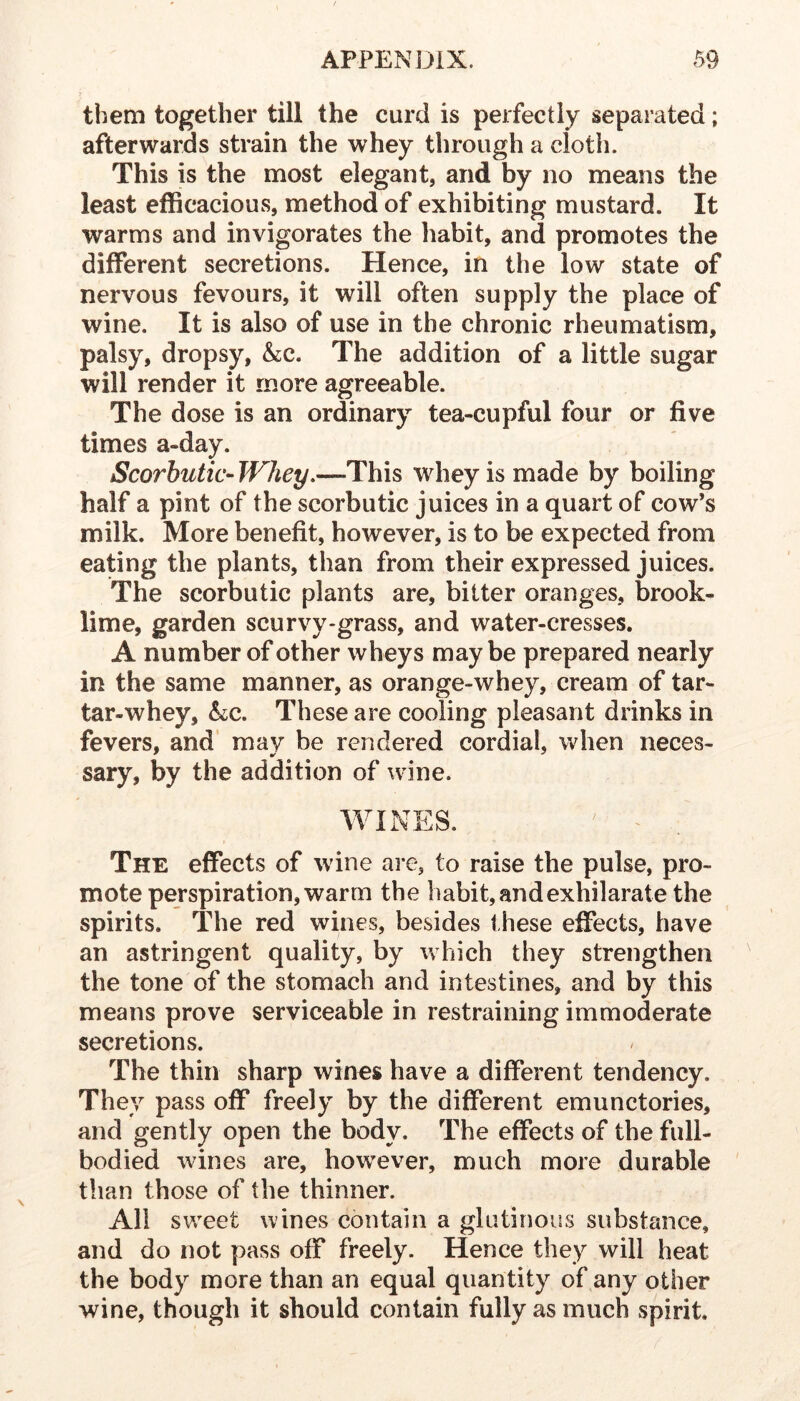 them together till the curd is perfectly separated; afterwards strain the whey through a doth. This is the most elegant, and by no means the least efficacious, method of exhibiting mustard. It warms and invigorates the habit, and promotes the different secretions. Hence, in the low state of nervous fevours, it will often supply the place of wine. It is also of use in the chronic rheumatism, palsy, dropsy, &;c. The addition of a little sugar will render it more agreeable. The dose is an ordinary tea-cupful four or five times a-day. Scorbutic- Whey.—This whey is made by boiling half a pint of the scorbutic juices in a quart of cow’s milk. More benefit, however, is to be expected from eating the plants, than from their expressed juices. The scorbutic plants are, bitter oranges, brook- lime, garden scurvy-grass, and water-cresses. A number of other wheys maybe prepared nearly in the same manner, as orange-whey, cream of tar- tar-whey, These are cooling pleasant drinks in fevers, and’ may be rendered cordial, when neces- sary, by the addition of wine. WINES. ^ ^ The effects of wine are, to raise the pulse, pro- mote perspiration, warm the habit, and exhilarate the spirits. The red wines, besides these effects, have an astringent quality, by which they strengthen the tone of the stomach and intestines, and by this means prove serviceable in restraining immoderate secretions. The thin sharp wines have a different tendency. They pass off freely by the different emunctories, and gently open the body. The effects of the full- bodied wines are, however, much more durable than those of the thinner. All sweet wines contain a glutinous substance, and do not pass off freely. Hence they will heat the body more than an equal quantity of any other wine, though it should contain fully as much spirit.