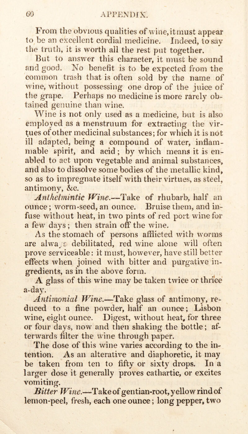 From the obvious qualities of wine, it must appear to be an excellent cordial medicine. Indeed, to say the truth, it is worth all the rest put together. But to answer this character, it must be sound and good. No benefit is to be expected from the common trash that is often sold by the name of wine, without possessing one drop of the juice of the grape. Perhaps no medicine is more rarely ob- tained genuine than wine. Wine is not only used as a medicine, but is also employed as a menstruum for extracting the vir- tues of other medicinal substances; for which it is not ill adapted, being a compound of water, inflam- mable spirit, and acid ; by which means it is en- abled to act upon vegetable and animal substances, and also to dissolve some bodies of the metallic kind, so as to impregnate itself with their virtues, as steel, antimony, &c. Anthelmintic Wine.—li^ke of rhubarb, half an ounce; worm-seed, an ounce. Bruise them, and in- fuse without heat, in two pints of red port wine for a few days; then strain off the wine. As the stomach of persons afflicted with wmrms are alw^ays debilitated, red wine alone will often prove serviceable: it must, however, have still better effects when joined with bitter and purgative in- gredients, as in the above form. A glass of this wine may be taken twice or thrice a-da}. Antimonial Wine.—Take glass of antimony, re- duced to a fine povrder, half an ounce; Lisbon wdne, eight ounce. Digest, without heat, for three or four days, now^ and then shaking the bottle; af- terwards filter the wine through paper. The dose of this wine varies according to the in- tention. As an alterative and diaphoretic, it may be taken from ten to fifty or sixty drops. In a larger dose it generally proves cathartic, or excites vomiting. Bitter Wine.—T&ke of gentian-root, yellow rind of lemon-peel, fresh, each one ounce; long pepper, two