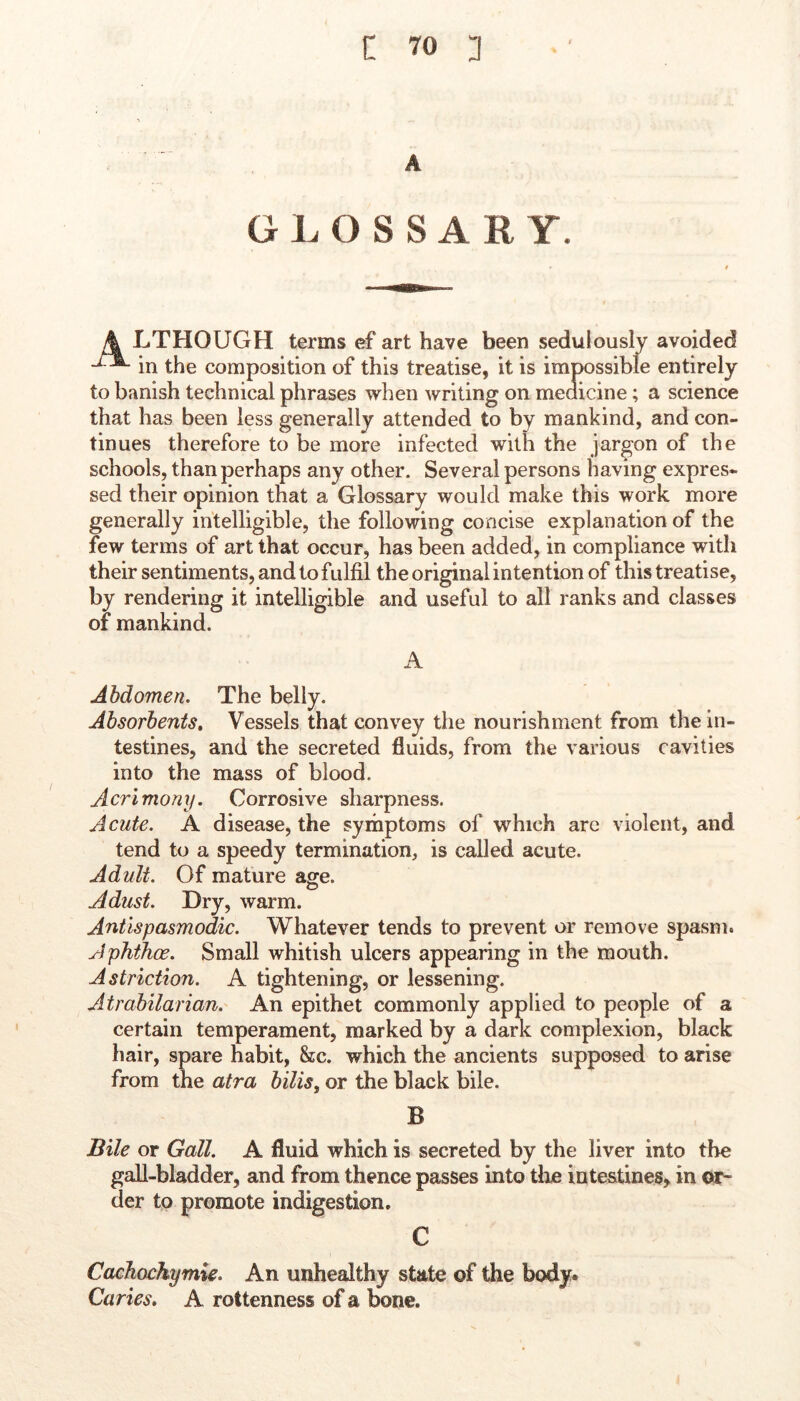 A GLOSSARY. \ LTHOUGH terms ef art have been sedulously avoided in the composition of this treatise, it is impossible entirely to banish technical phrases when writing on medicine; a science that has been less generally attended to by mankind, and con- tinues therefore to be more infected with the jargon of the schools, than perhaps any other. Several persons having expres- sed their opinion that a Glossary would make this work more generally intelligible, the following concise explanation of the few terms of art that occur, has been added, in compliance with their sentiments, and to fulfil the original intention of this treatise, by rendering it intelligible and useful to all ranks and classes of mankind. A Abdomen. The belly. Absorbents, Vessels that convey the nourishment from the in- testines, and the secreted fluids, from the various cavities into the mass of blood. Acrimony. Corrosive sharpness. Acute. A disease, the symptoms of which are violent, and tend to a speedy termination, is called acute. Adult. Of mature age. Adust. Dry, warm. Antlspasmodic. Whatever tends to prevent or remove spasm. Aphthae. Small whitish ulcers appearing in the mouth. Astriction. A tightening, or lessening. Atrabilarian. An epithet commonly applied to people of a certain temperament, marked by a dark complexion, black hair, spare habit, &c. which the ancients supposed to arise from the atra bills, or the black bile. B Bile or Gall. A fluid which is secreted by the liver into the gall-bladder, and from thence passes into tlie intestines, in or- der to promote indigestion, C Cachochymie. An unhealthy state of the body. Caries, A rottenness of a bone.